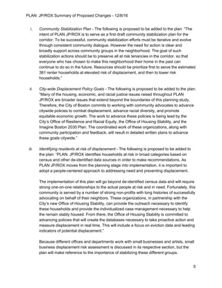 PLAN: JP/ROX Summary of Proposed Changes - 12/8/16
i. Community Stabilization Plan - The following is proposed to be added to the plan: “The
intent of PLAN JP/ROX is to serve as a first draft community stabilization plan for the
corridor. To be successful, community stabilization efforts must be iterative and evolve
through consistent community dialogue. However the need for action is clear and
broadly support across community groups in the neighborhood. The goal of such
stabilization actions should be to preserve all at risk tenancies in the corridor, so that
everyone who has chosen to make this neighborhood their home in the past can
continue to do so in the future. Resources should be prioritize first to serve the estimated
381 renter households at elevated risk of displacement, and then to lower risk
households.”
ii. City-wide Displacement Policy Goals - The following is proposed to be added to the plan:
“Many of the housing, economic, and racial justice issues raised throughout PLAN
JP/ROX are broader issues that extend beyond the boundaries of this planning study.
Therefore, the City of Boston commits to working with community advocates to advance
citywide policies to combat displacement, advance racial diversity, and promote
equitable economic growth. The work to advance these policies is being lead by the
City’s Office of Resilience and Racial Equity, the Office of Housing Stability, and the
Imagine Boston 2030 Plan. The coordinated work of these organizations, along with
community participation and feedback, will result in detailed written plans to advance
these goals citywide.”
iii. Identifying residents at risk of displacement - The following is proposed to be added to
the plan: “PLAN: JP/ROX identifies households at risk in broad categories based on
census and other de-identified data sources in order to make recommendations. As
PLAN JP/ROX moves from the planning stage into implementation, it is important to
adopt a people-centered approach to addressing need and preventing displacement.
The implementation of this plan will go beyond de-identified census data and will require
strong one-on-one relationships to the actual people at risk and in need. Fortunately, this
community is served by a number of strong non-profits with long histories of successfully
advocating on behalf of their neighbors. These organizations, in partnership with the
City’s new Office of Housing Stability, can provide the outreach necessary to identify
these households and provide the individualized case management necessary to help
the remain stably housed. From there, the Office of Housing Stability is committed to
advancing policies that will create the databases necessary to take proactive action and
measure displacement in real time. This will include a focus on eviction data and leading
indicators of potential displacement.”
Because different offices and departments work with small businesses and artists, small
business displacement risk assessment is discussed in its respective section, but the
plan will make reference to the importance of stabilizing these different groups.
5
 