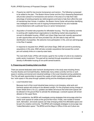 PLAN: JP/ROX Summary of Proposed Changes - 12/8/16
iv. Property tax relief for low-income homeowners and seniors - The following is proposed
to be added to the plan: “The Boston Home Center and the City’s Assessing Department
will provide outreach to homeowners and seniors in the area on to help them take
advantage of existing property tax relief programs and tools to help them afford the cost
of maintaining their homes. In addition, the Boston Home Center will prioritize identifying
new strategies to lower the cost of ongoing homeownership for low and moderate
income Bostonians with a particular focus on senior homeowners.”
v. Acquisition of market-rate properties for affordable housing - The City certainly commits
to working with neighborhood organizations to identifying market rate properties to
convert to affordable housing. JPNDC and Urban Edge have both recently approached
us with opportunities and we have provided City Life with data to help with the
identification of properties. We welcome more participation in this, and can add language
in the Plan if needed.
In response to requests from JPNDC and Urban Edge, DND will commit to prioritizing
acquisitions in this area. DND will also consider acquisitions that exceed the current
per-unit subsidy limits on a case-by-case basis.
The next draft of plan JP/Rox will include a goal for the number of units to be created by
public sector investment. This goal will be reached through acquisitions and increased
density of affordable housing at non-profit owned locations.
C. Preserving and Creating Artist Live-Work
There are several dedicated artist live/work developments in the study area including Amory
Foundry Studios and Cornwall Studios. Additionally many artists currently rent live or work
space in existing commercial and industrial buildings in the Local Industrial zoning subdistricts.
The City will seek opportunities to expand the supply of both market rate and affordable artist
live / work space in this area through updated zoning and the ArtistSpace program.
i. Local Industrial Uses
Because much of the Local Industrial base zoning is not changing, artist work and
live/work spaces will continue to be allowed outright. For the proposed zoning change on
Green Street (from LI to LC), updated use tables will ensure that artist work spaces will
be allowed on the ground floor to activate the streetscape. Live/work spaces will remain
allowed on the upper floors.
For LI subdistricts, the BPDA will investigate zoning strategies that encourage artist live
and/or work spaces for artists at the ground floor level. Finally, new models of shared
work, fabrication, and studio spaces can help emerging artists find affordable space and
be part of a creative community. The BPDA will investigate strategies to encourage new
“maker/fabrication space.” The BPDA and the Mayor’s Office of Arts and Culture are
6
 