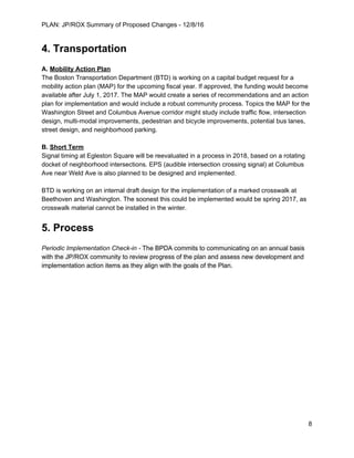 PLAN: JP/ROX Summary of Proposed Changes - 12/8/16
4. Transportation
A. ​Mobility Action Plan
The Boston Transportation Department (BTD) is working on a capital budget request for a
mobility action plan (MAP) for the upcoming fiscal year. If approved, the funding would become
available after July 1, 2017. The MAP would create a series of recommendations and an action
plan for implementation and would include a robust community process. Topics the MAP for the
Washington Street and Columbus Avenue corridor might study include traffic flow, intersection
design, multi-modal improvements, pedestrian and bicycle improvements, potential bus lanes,
street design, and neighborhood parking.
B. ​Short Term
Signal timing at Egleston Square will be reevaluated in a process in 2018, based on a rotating
docket of neighborhood intersections. EPS (audible intersection crossing signal) at Columbus
Ave near Weld Ave is also planned to be designed and implemented.
BTD is working on an internal draft design for the implementation of a marked crosswalk at
Beethoven and Washington. The soonest this could be implemented would be spring 2017, as
crosswalk material cannot be installed in the winter.
5. Process
Periodic Implementation Check-in - The BPDA commits to communicating on an annual basis
with the JP/ROX community to review progress of the plan and assess new development and
implementation action items as they align with the goals of the Plan.
8
 
