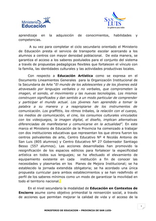 aprendizaje en     la   adquisición    de    conocimientos,        habilidades   y
competencias.

       A su vez para completar el ciclo secundario orientado el Ministerio
de Educación presta el servicio de transporte escolar acercando a los
alumnos a centros con mayor densidad poblacional. De esta manera, se
garantiza el acceso a los saberes postulados para el conjunto del sistema
a través de propuestas pedagógicas flexibles que fortalecen el vínculo con
la familia, las identidades culturales y las actividades productivas locales.

       Con respecto a Educación Artística como se expresa en el
Documento Lineamientos Generales para la Organización Institucional de
la Secundaria de Arte “El mundo de los adolescentes y de los jóvenes está
atravesado por lenguajes verbales y no verbales, que comprometen la
imagen, el sonido, el movimiento y las nuevas tecnologías. Los mismos
construyen significados y dan sentido a un modo particular de comprender
y participar el mundo actual. Los jóvenes han aprendido a tomar la
palabra a su manera y a reapropiarse de los instrumentos de
comunicación. Los graffittis, los ritmos tribales, la relación con el cuerpo,
los medios de comunicación, el cine, los consumos culturales vinculados
con los videojuegos, la imagen digital, el diseño, implican alternativas
diferenciadas de manifestarse y comunicarse en la actualidad”. En este
marco el Ministerio de Educación de la Provincia ha comenzado a trabajar
con dos instituciones educativas que representan los que otrora fueron los
centros polivalentes de arte, Centro Educativo Nº 4 Nicolás Antonio de
San Luis (805 alumnos) y Centro Educativo Nº 27 Gobernador Santiago
Besso (557 alumnos). Las acciones desarrolladas han promovido la
resignificación de los espacios edilicios para fortalecer la especificidad
artística en todos sus lenguajes; se ha efectuado el elevamiento de
equipamiento existente en cada          institución a fin de conocer las
necesidades y plasmarlas en los Planes de Mejora Institucional; se ha
establecido la jornada extendida obligatoria; se ha acordado una única
propuesta curricular para ambos establecimientos y se han redefinido el
perfil de los saberes mínimos como un modo de garantizar la movilidad en
todo el territorio nacional.

     En el nivel secundario la modalidad de Educación en Contextos de
Encierro asume como objetivo primordial la reinserción social, a través
de acciones que permitan mejorar la calidad de vida y el acceso de la


                                                                                     1
                MINISTERIO DE EDUCACION – PROVINCIA DE SAN LUIS-
 