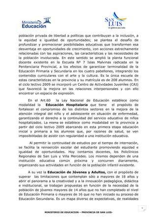 población privada de libertad a políticas que contribuyan a la inclusión, a
la equidad e igualdad de oportunidades; se plantea el desafío de
profundizar y promocionar posibilidades educativas que transformen esa
desventaja en oportunidades de crecimiento, con acciones estrechamente
relacionadas con las aspiraciones, las características y las necesidades de
la población involucrada. En este sentido se amplió la planta funcional
docente existente en la Escuela Nº 7 Islas Malvinas radicada en la
Penitenciaria Provincial, a los efectos de garantizar terminalidad de la
Educación Primaria y Secundaria en los cuatro pabellones, integrando los
contenidos curriculares con el arte y la cultura. Es la única escuela de
estas características en la provincia y su matrícula es de 208 alumnos. En
el ciclo lectivo 2009 se incorporó un Centro de Actividades Juveniles (CAJ)
que favoreció la mejora en las relaciones interpersonales y con ello
encontrar un espacio de expresión.

       En el Art.60      la Ley Nacional de Educación establece como
modalidad la      Educación Hospitalaria que tiene          el propósito de
fortalecer el compromiso de los distintos sectores en la mejora de la
atención integral del niño y el adolescente en situación de enfermedad,
garantizando el derecho a la continuidad del servicio educativo de niños
hospitalizados. La misma se establece como modalidad en la provincia a
partir del ciclo lectivo 2009 abarcando en esta primera etapa educación
inicial y primaria a los alumnos que, por razones de salud, se ven
imposibilitadas de asistir con regularidad a una institución educativa.

       Al permitir la continuidad de estudios por el tiempo de internación,
se facilita la reinserción escolar del estudiante promoviendo equidad e
igualdad de oportunidades. Hoy contamos docentes, los Policlínicos
Regionales de San Luis y Villa Mercedes. Los mismos dependen de una
institución educativa común próxima y concurren diariamente,
organizando sus actividades en función de la población infantil existente.

      A su vez la Educación de Jóvenes y Adultos, con el propósito de
superar las limitaciones que contemplan sólo a mayores de 18 años y
abrir el panorama a la creatividad y a la innovación pedagógica, didáctica
e institucional, se trabajan propuestas en función de la necesidad de la
población de jóvenes mayores de 14 años que no han completado el nivel
de Educación Primaria o mayores de 16 que no han iniciado su proceso de
Educación Secundaria. Es un mapa diverso de expectativas, de realidades


                                                                              1
                MINISTERIO DE EDUCACION – PROVINCIA DE SAN LUIS-
 