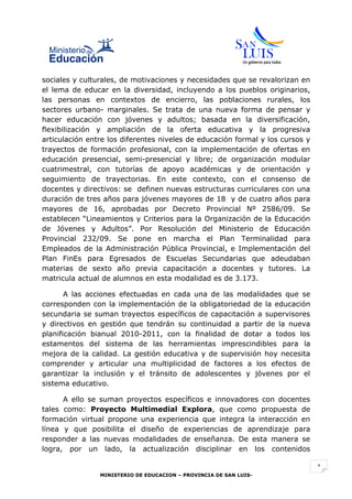 sociales y culturales, de motivaciones y necesidades que se revalorizan en
el lema de educar en la diversidad, incluyendo a los pueblos originarios,
las personas en contextos de encierro, las poblaciones rurales, los
sectores urbano- marginales. Se trata de una nueva forma de pensar y
hacer educación con jóvenes y adultos; basada en la diversificación,
flexibilización y ampliación de la oferta educativa y la progresiva
articulación entre los diferentes niveles de educación formal y los cursos y
trayectos de formación profesional, con la implementación de ofertas en
educación presencial, semi-presencial y libre; de organización modular
cuatrimestral, con tutorías de apoyo académicas y de orientación y
seguimiento de trayectorias. En este contexto, con el consenso de
docentes y directivos: se definen nuevas estructuras curriculares con una
duración de tres años para jóvenes mayores de 18 y de cuatro años para
mayores de 16, aprobadas por Decreto Provincial Nº 2586/09. Se
establecen “Lineamientos y Criterios para la Organización de la Educación
de Jóvenes y Adultos”. Por Resolución del Ministerio de Educación
Provincial 232/09. Se pone en marcha el Plan Terminalidad para
Empleados de la Administración Pública Provincial, e Implementación del
Plan FinEs para Egresados de Escuelas Secundarias que adeudaban
materias de sexto año previa capacitación a docentes y tutores. La
matricula actual de alumnos en esta modalidad es de 3.173.

       A las acciones efectuadas en cada una de las modalidades que se
corresponden con la implementación de la obligatoriedad de la educación
secundaria se suman trayectos específicos de capacitación a supervisores
y directivos en gestión que tendrán su continuidad a partir de la nueva
planificación bianual 2010-2011, con la finalidad de dotar a todos los
estamentos del sistema de las herramientas imprescindibles para la
mejora de la calidad. La gestión educativa y de supervisión hoy necesita
comprender y articular una multiplicidad de factores a los efectos de
garantizar la inclusión y el tránsito de adolescentes y jóvenes por el
sistema educativo.

      A ello se suman proyectos específicos e innovadores con docentes
tales como: Proyecto Multimedial Explora, que como propuesta de
formación virtual propone una experiencia que integra la interacción en
línea y que posibilita el diseño de experiencias de aprendizaje para
responder a las nuevas modalidades de enseñanza. De esta manera se
logra, por un lado, la actualización disciplinar en los contenidos

                                                                               1
                MINISTERIO DE EDUCACION – PROVINCIA DE SAN LUIS-
 