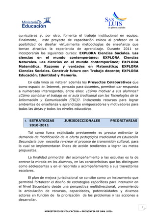 curriculares y, por otro, fomenta el trabajo institucional en equipo.
Finalmente,    este proyecto de capacitación coloca al profesor en la
posibilidad de diseñar virtualmente metodologías de enseñanza que
tornan atractiva la experiencia de aprendizaje. Durante 2011 se
incorporarán los siguientes cursos: EXPLORA Ciencias Sociales. Las
ciencias en el mundo contemporáneo; EXPLORA Ciencias
Naturales. Las ciencias en el mundo contemporáneo; EXPLORA
Matemática. Razones y verdades en Matemática; EXPLORA
Ciencias Sociales. Construir futuro con Trabajo decente; EXPLORA
Educación, Identidad y Memoria.

      En esta línea se instalan además los Proyectos Colaborativos que
como espacio en Internet, pensado para docentes, permiten dar respuesta
a numerosos interrogantes, entre ellos: ¿Cómo motivar a sus alumnos?
¿Cómo combinar el trabajo en el aula tradicional con las Tecnologías de la
Información y Comunicación (TIC)?. Incluyendo recursos para lograr
ambientes de enseñanza y aprendizaje enriquecedores y motivadores para
todas las áreas y todos los niveles educativos


   4. ESTRATEGIAS            JURISDICCIONALES                 PRIORITARIAS
      2010-2011

      Tal como fuera explicitado previamente es preciso enfrentar la
demanda de modificación de la oferta pedagógica tradicional en Educación
Secundaria que necesita re-crear el proceso de transmisión cultural, para
lo cual se implementaran líneas de acción tendientes a lograr las metas
propuestas.

      La finalidad primordial del acompañamiento a las escuelas es la de
centrar la mirada en los alumnos, en las características que los distinguen
como adolescentes y en el recorrido y acompañamiento a sus trayectorias
escolares.

      El plan de mejora jurisdiccional se concibe como un instrumento que
permitirá fortalecer el diseño de estrategias específicas para intervenir en
el Nivel Secundario desde una perspectiva multidireccional, promoviendo
la articulación de recursos, capacidades, potencialidades y diversos
actores en función de la priorización de los problemas y las acciones a
desarrollar.

                                                                               1
                MINISTERIO DE EDUCACION – PROVINCIA DE SAN LUIS-
 