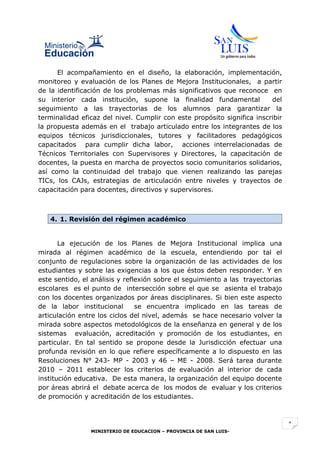 El acompañamiento en el diseño, la elaboración, implementación,
monitoreo y evaluación de los Planes de Mejora Institucionales, a partir
de la identificación de los problemas más significativos que reconoce en
su interior cada institución, supone la finalidad fundamental            del
seguimiento a las trayectorias de los alumnos para garantizar la
terminalidad eficaz del nivel. Cumplir con este propósito significa inscribir
la propuesta además en el trabajo articulado entre los integrantes de los
equipos técnicos jurisdiccionales, tutores y facilitadores pedagógicos
capacitados para cumplir dicha labor, acciones interrelacionadas de
Técnicos Territoriales con Supervisores y Directores, la capacitación de
docentes, la puesta en marcha de proyectos socio comunitarios solidarios,
así como la continuidad del trabajo que vienen realizando las parejas
TICs, los CAJs, estrategias de articulación entre niveles y trayectos de
capacitación para docentes, directivos y supervisores.



   4. 1. Revisión del régimen académico


       La ejecución de los Planes de Mejora Institucional implica una
mirada al régimen académico de la escuela, entendiendo por tal el
conjunto de regulaciones sobre la organización de las actividades de los
estudiantes y sobre las exigencias a los que éstos deben responder. Y en
este sentido, el análisis y reflexión sobre el seguimiento a las trayectorias
escolares es el punto de intersección sobre el que se asienta el trabajo
con los docentes organizados por áreas disciplinares. Si bien este aspecto
de la labor institucional       se encuentra implicado en las tareas de
articulación entre los ciclos del nivel, además se hace necesario volver la
mirada sobre aspectos metodológicos de la enseñanza en general y de los
sistemas evaluación, acreditación y promoción de los estudiantes, en
particular. En tal sentido se propone desde la Jurisdicción efectuar una
profunda revisión en lo que refiere específicamente a lo dispuesto en las
Resoluciones N° 243- MP - 2003 y 46 – ME - 2008. Será tarea durante
2010 – 2011 establecer los criterios de evaluación al interior de cada
institución educativa. De esta manera, la organización del equipo docente
por áreas abrirá el debate acerca de los modos de evaluar y los criterios
de promoción y acreditación de los estudiantes.



                                                                                1
                MINISTERIO DE EDUCACION – PROVINCIA DE SAN LUIS-
 