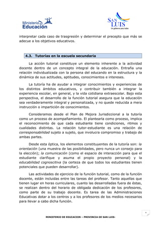 interpretar cada caso de trasgresión y determinar el precepto que más se
adecue a los objetivos educativos.



   4.3. Tutorías en la escuela secundaria

      La acción tutorial constituye un elemento inherente a la actividad
docente dentro de un concepto integral de la educación. Entraña una
relación individualizada con la persona del educando en la estructura y la
dinámica de sus actitudes, aptitudes, conocimientos e intereses.

      La tutoría ha de ayudar a integrar conocimientos y experiencias de
los distintos ámbitos educativos, y contribuir también a integrar la
experiencia escolar, en general, y la vida cotidiana extraescolar. Bajo esta
perspectiva, el desarrollo de la función tutorial asegura que la educación
sea verdaderamente integral y personalizada, y no quede reducida a mera
instrucción o impartición de conocimientos.

      Consideramos desde el Plan de Mejora Jurisdiccional a la tutoría
como un proceso de acompañamiento. El plantearla como proceso, implica
el reconocimiento de que cada estudiante tiene condiciones, ritmos y
cualidades distintas. La relación tutor-estudiante es una relación de
corresponsabilidad sujeto a sujeto, que involucra compromiso y trabajo de
ambas partes.

      Desde esta óptica, los elementos constituyentes de la tutoría son: la
orientación (una muestra de las posibilidades, pero nunca un consejo para
la elección); la comunicación (como el espacio de interacción para que el
estudiante clarifique y asuma el propio proyecto personal) y la
educabilidad cognoscitiva (la certeza de que todos los estudiantes tienen
potenciales que pueden desarrollar).

      Las actividades de ejercicio de la función tutorial, como de la función
docente, están incluidas entre las tareas del profesor. Tanto aquellas que
tienen lugar en horas curriculares, cuanto las desarrolladas fuera de éstas,
se realizan dentro del horario de obligada dedicación de los profesores,
como parte de su trabajo docente. Es tarea de las Administraciones
Educativas dotar a los centros y a los profesores de los medios necesarios
para llevar a cabo dicha función.


                                                                                1
                MINISTERIO DE EDUCACION – PROVINCIA DE SAN LUIS-
 