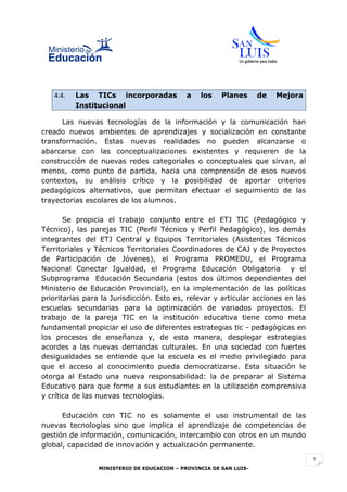 4.4.   Las TICs incorporadas              a   los    Planes      de   Mejora
          Institucional

      Las nuevas tecnologías de la información y la comunicación han
creado nuevos ambientes de aprendizajes y socialización en constante
transformación. Estas nuevas realidades no pueden alcanzarse o
abarcarse con las conceptualizaciones existentes y requieren de la
construcción de nuevas redes categoriales o conceptuales que sirvan, al
menos, como punto de partida, hacia una comprensión de esos nuevos
contextos, su análisis crítico y la posibilidad de aportar criterios
pedagógicos alternativos, que permitan efectuar el seguimiento de las
trayectorias escolares de los alumnos.

       Se propicia el trabajo conjunto entre el ETJ TIC (Pedagógico y
Técnico), las parejas TIC (Perfil Técnico y Perfil Pedagógico), los demás
integrantes del ETJ Central y Equipos Territoriales (Asistentes Técnicos
Territoriales y Técnicos Territoriales Coordinadores de CAJ y de Proyectos
de Participación de Jóvenes), el Programa PROMEDU, el Programa
Nacional Conectar Igualdad, el Programa Educación Obligatoria y el
Subprograma Educación Secundaria (estos dos últimos dependientes del
Ministerio de Educación Provincial), en la implementación de las políticas
prioritarias para la Jurisdicción. Esto es, relevar y articular acciones en las
escuelas secundarias para la optimización de variados proyectos. El
trabajo de la pareja TIC en la institución educativa tiene como meta
fundamental propiciar el uso de diferentes estrategias tic - pedagógicas en
los procesos de enseñanza y, de esta manera, desplegar estrategias
acordes a las nuevas demandas culturales. En una sociedad con fuertes
desigualdades se entiende que la escuela es el medio privilegiado para
que el acceso al conocimiento pueda democratizarse. Esta situación le
otorga al Estado una nueva responsabilidad: la de preparar al Sistema
Educativo para que forme a sus estudiantes en la utilización comprensiva
y crítica de las nuevas tecnologías.

      Educación con TIC no es solamente el uso instrumental de las
nuevas tecnologías sino que implica el aprendizaje de competencias de
gestión de información, comunicación, intercambio con otros en un mundo
global, capacidad de innovación y actualización permanente.

                                                                                  1
                 MINISTERIO DE EDUCACION – PROVINCIA DE SAN LUIS-
 