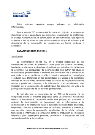 Estos objetivos     exceden,     aunque     incluyen,    las   habilidades
informáticas.

      Educación con TIC involucra por lo tanto un conjunto de propuestas
didácticas como el aprendizaje por proyectos, la resolución de problemas,
el trabajo mancomunado, la construcción de conocimientos, que apuntan
a formar a los estudiantes para un escenario en el que el volumen y el
dinamismo de la información se transforman en forma continua y
acelerada.

      CAPACITACIONES TIC 2011

Justificación

       La incorporación de las TIC en el trabajo pedagógico de las
instituciones escolares es entendida como parte de políticas inclusivas,
tendientes a disminuir las brechas educativas que actualmente existen en
la Argentina. La desigualdad de oportunidades que sufren los jóvenes
escolarizados pertenecientes a sectores desfavorecidos de la sociedad es
concebida como un problema no sólo económico sino político, pedagógico
y cultural. Las diferencias en las posibilidades de acceso a la tecnología
implican en la actualidad también fuertes distancias en las posibilidades de
acceso a productos culturales, a la información y al conocimiento, que
impactan en la construcción de subjetividad, los proyectos de vida y la
participación ciudadana de las nuevas generaciones.

      Es por ello que la integración de las TIC en la escuela no se
comprende desde la presente propuesta como un problema meramente
técnico e instrumental. Abordada desde una perspectiva educativa y
cultural, la incorporación de tecnologías de la información y la
comunicación a la enseñanza exige el desarrollo de habilidades analíticas,
cognitivas, creativas y comunicativas de alumnos, docentes y directivos,
que permitan tanto la apropiación significativa de la oferta cultural,
tecnológica e información al circulante como la producción de mensajes
requerida para desempeño personal, profesional y ciudadano en una
sociedad pluralista y democrática.



                                                                                   1
                MINISTERIO DE EDUCACION – PROVINCIA DE SAN LUIS-
 