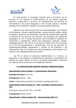 En este sentido, la propuesta entiende que la formación de los
alumnos en TIC requiere el fortalecimiento de los equipos docentes,
directivos, supervisores y técnicos. Un fortalecimiento que permita un
acercamiento a los nuevos lenguajes y a las “nuevas culturas”, repensar
estrategias de enseñanza y diseñar nuevas propuestas didácticas.

       Sabemos que cada escuela tiene sus particularidades. Sus historias
institucionales, culturas organizacionales, experiencias de trabajo, estilos
de gestión, contextos de desempeño, trayectorias profesionales docentes
o intereses de los alumnos son diversos. Una propuesta de integración
pedagógica de TIC no puede desconocer esta diversidad si pretende ser
significativa y satisfactoria. Desde esta perspectiva, entonces, integrar
pedagógicamente a las TIC en la escuela no implica hacer foco exclusivo
en el uso de equipamientos y herramientas, sino en los procesos de
enseñanza/aprendizaje, planificación y cambio en las prácticas y las
instituciones. Este es el objetivo de esta capacitación, que prepara a los
autores a ser protagonistas de este cambio.

      Las TIC no tienen un potencial transformador en sí mismas. La
adecuación a los contextos, la posibilidad de respuesta a necesidades y el
sentido que logren adquirir en torno a proyectos individuales y colectivos
son algunas de las claves para una integración efectiva.

          A) CAPACITACIÓN EQUIPO TÉCNICO JURISDICCIONAL

Capacitación Interna Etapa I - Lineamientos Generales

Cantidad de horas: 40 horas.

Cronograma: Marzo – Abril.

Tema: Lineamientos generales de Conectar Igualdad para 2011.

Capacitación Interna Etapa II – Plan de Mejora Institucional y
TIC.

Articulación entre los ETT TIC y ATT PMI

Cronograma: Marzo a Abril.

Capacitación: Interna Etapa III – Herramientas Web 2.0

                                                                               1
                MINISTERIO DE EDUCACION – PROVINCIA DE SAN LUIS-
 