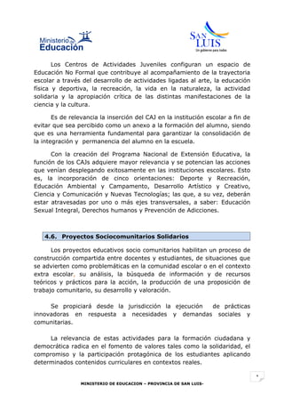 Los Centros de Actividades Juveniles configuran un espacio de
Educación No Formal que contribuye al acompañamiento de la trayectoria
escolar a través del desarrollo de actividades ligadas al arte, la educación
física y deportiva, la recreación, la vida en la naturaleza, la actividad
solidaria y la apropiación crítica de las distintas manifestaciones de la
ciencia y la cultura.

       Es de relevancia la inserción del CAJ en la institución escolar a fin de
evitar que sea percibido como un anexo a la formación del alumno, siendo
que es una herramienta fundamental para garantizar la consolidación de
la integración y permanencia del alumno en la escuela.

      Con la creación del Programa Nacional de Extensión Educativa, la
función de los CAJs adquiere mayor relevancia y se potencian las acciones
que venían desplegando exitosamente en las instituciones escolares. Esto
es, la incorporación de cinco orientaciones: Deporte y Recreación,
Educación Ambiental y Campamento, Desarrollo Artístico y Creativo,
Ciencia y Comunicación y Nuevas Tecnologías; las que, a su vez, deberán
estar atravesadas por uno o más ejes transversales, a saber: Educación
Sexual Integral, Derechos humanos y Prevención de Adicciones.



   4.6. Proyectos Sociocomunitarios Solidarios

      Los proyectos educativos socio comunitarios habilitan un proceso de
construcción compartida entre docentes y estudiantes, de situaciones que
se advierten como problemáticas en la comunidad escolar o en el contexto
extra escolar, su análisis, la búsqueda de información y de recursos
teóricos y prácticos para la acción, la producción de una proposición de
trabajo comunitario, su desarrollo y valoración.

     Se propiciará desde la jurisdicción la ejecución de prácticas
innovadoras en respuesta a necesidades y demandas sociales y
comunitarias.

     La relevancia de estas actividades para la formación ciudadana y
democrática radica en el fomento de valores tales como la solidaridad, el
compromiso y la participación protagónica de los estudiantes aplicando
determinados contenidos curriculares en contextos reales.

                                                                                  1
                 MINISTERIO DE EDUCACION – PROVINCIA DE SAN LUIS-
 