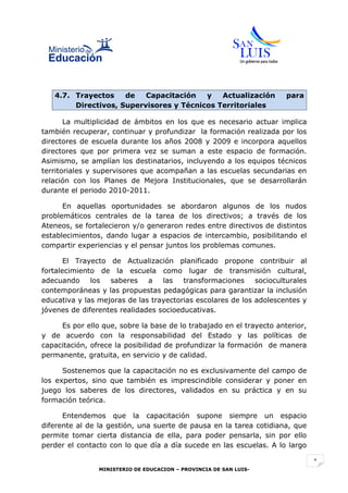 4.7. Trayectos    de   Capacitación   y   Actualización            para
        Directivos, Supervisores y Técnicos Territoriales

       La multiplicidad de ámbitos en los que es necesario actuar implica
también recuperar, continuar y profundizar la formación realizada por los
directores de escuela durante los años 2008 y 2009 e incorpora aquellos
directores que por primera vez se suman a este espacio de formación.
Asimismo, se amplían los destinatarios, incluyendo a los equipos técnicos
territoriales y supervisores que acompañan a las escuelas secundarias en
relación con los Planes de Mejora Institucionales, que se desarrollarán
durante el periodo 2010-2011.

      En aquellas oportunidades se abordaron algunos de los nudos
problemáticos centrales de la tarea de los directivos; a través de los
Ateneos, se fortalecieron y/o generaron redes entre directivos de distintos
establecimientos, dando lugar a espacios de intercambio, posibilitando el
compartir experiencias y el pensar juntos los problemas comunes.

       El Trayecto de Actualización planificado propone contribuir al
fortalecimiento de la escuela como lugar de transmisión cultural,
adecuando los saberes         a las     transformaciones     socioculturales
contemporáneas y las propuestas pedagógicas para garantizar la inclusión
educativa y las mejoras de las trayectorias escolares de los adolescentes y
jóvenes de diferentes realidades socioeducativas.

     Es por ello que, sobre la base de lo trabajado en el trayecto anterior,
y de acuerdo con la responsabilidad del Estado y las políticas de
capacitación, ofrece la posibilidad de profundizar la formación de manera
permanente, gratuita, en servicio y de calidad.

      Sostenemos que la capacitación no es exclusivamente del campo de
los expertos, sino que también es imprescindible considerar y poner en
juego los saberes de los directores, validados en su práctica y en su
formación teórica.

      Entendemos que la capacitación supone siempre un espacio
diferente al de la gestión, una suerte de pausa en la tarea cotidiana, que
permite tomar cierta distancia de ella, para poder pensarla, sin por ello
perder el contacto con lo que día a día sucede en las escuelas. A lo largo

                                                                               1
                MINISTERIO DE EDUCACION – PROVINCIA DE SAN LUIS-
 