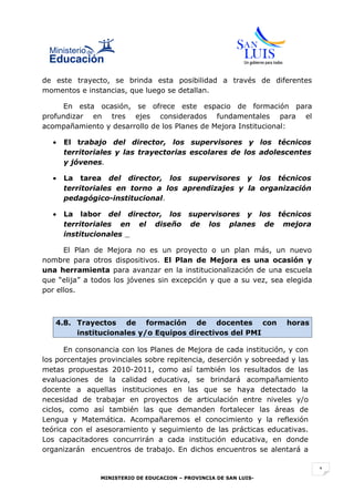 de este trayecto, se brinda esta posibilidad a través de diferentes
momentos e instancias, que luego se detallan.

      En esta ocasión, se ofrece este espacio de formación para
profundizar en tres ejes considerados fundamentales para el
acompañamiento y desarrollo de los Planes de Mejora Institucional:

  •   El trabajo del director, los supervisores y los técnicos
      territoriales y las trayectorias escolares de los adolescentes
      y jóvenes.

  •   La tarea del director, los supervisores y los técnicos
      territoriales en torno a los aprendizajes y la organización
      pedagógico-institucional.

  •   La labor del director, los supervisores y los técnicos
      territoriales en el diseño de los planes de mejora
      institucionales

      El Plan de Mejora no es un proyecto o un plan más, un nuevo
nombre para otros dispositivos. El Plan de Mejora es una ocasión y
una herramienta para avanzar en la institucionalización de una escuela
que “elija” a todos los jóvenes sin excepción y que a su vez, sea elegida
por ellos.



   4.8. Trayectos de formación de docentes con                      horas
        institucionales y/o Equipos directivos del PMI

       En consonancia con los Planes de Mejora de cada institución, y con
los porcentajes provinciales sobre repitencia, deserción y sobreedad y las
metas propuestas 2010-2011, como así también los resultados de las
evaluaciones de la calidad educativa, se brindará acompañamiento
docente a aquellas instituciones en las que se haya detectado la
necesidad de trabajar en proyectos de articulación entre niveles y/o
ciclos, como así también las que demanden fortalecer las áreas de
Lengua y Matemática. Acompañaremos el conocimiento y la reflexión
teórica con el asesoramiento y seguimiento de las prácticas educativas.
Los capacitadores concurrirán a cada institución educativa, en donde
organizarán encuentros de trabajo. En dichos encuentros se alentará a

                                                                             1
                MINISTERIO DE EDUCACION – PROVINCIA DE SAN LUIS-
 