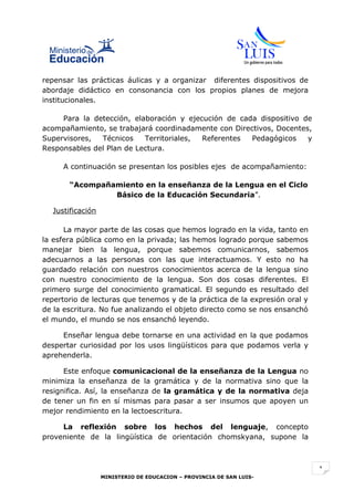 repensar las prácticas áulicas y a organizar diferentes dispositivos de
abordaje didáctico en consonancia con los propios planes de mejora
institucionales.

     Para la detección, elaboración y ejecución de cada dispositivo de
acompañamiento, se trabajará coordinadamente con Directivos, Docentes,
Supervisores,  Técnicos    Territoriales, Referentes  Pedagógicos    y
Responsables del Plan de Lectura.

     A continuación se presentan los posibles ejes de acompañamiento:

       “Acompañamiento en la enseñanza de la Lengua en el Ciclo
                Básico de la Educación Secundaria”.

  Justificación

      La mayor parte de las cosas que hemos logrado en la vida, tanto en
la esfera pública como en la privada; las hemos logrado porque sabemos
manejar bien la lengua, porque sabemos comunicarnos, sabemos
adecuarnos a las personas con las que interactuamos. Y esto no ha
guardado relación con nuestros conocimientos acerca de la lengua sino
con nuestro conocimiento de la lengua. Son dos cosas diferentes. El
primero surge del conocimiento gramatical. El segundo es resultado del
repertorio de lecturas que tenemos y de la práctica de la expresión oral y
de la escritura. No fue analizando el objeto directo como se nos ensanchó
el mundo, el mundo se nos ensanchó leyendo.

     Enseñar lengua debe tornarse en una actividad en la que podamos
despertar curiosidad por los usos lingüísticos para que podamos verla y
aprehenderla.

      Este enfoque comunicacional de la enseñanza de la Lengua no
minimiza la enseñanza de la gramática y de la normativa sino que la
resignifica. Así, la enseñanza de la gramática y de la normativa deja
de tener un fin en sí mismas para pasar a ser insumos que apoyen un
mejor rendimiento en la lectoescritura.

     La reflexión sobre los hechos del lenguaje, concepto
proveniente de la lingüística de orientación chomskyana, supone la



                                                                             1
                  MINISTERIO DE EDUCACION – PROVINCIA DE SAN LUIS-
 