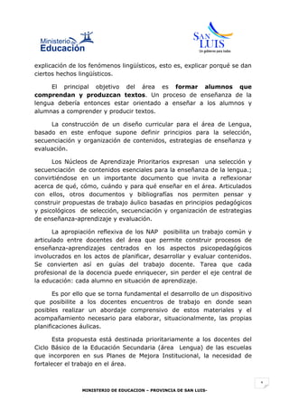 explicación de los fenómenos lingüísticos, esto es, explicar porqué se dan
ciertos hechos lingüísticos.

     El principal objetivo del área es formar alumnos que
comprendan y produzcan textos. Un proceso de enseñanza de la
lengua debería entonces estar orientado a enseñar a los alumnos y
alumnas a comprender y producir textos.

     La construcción de un diseño curricular para el área de Lengua,
basado en este enfoque supone definir principios para la selección,
secuenciación y organización de contenidos, estrategias de enseñanza y
evaluación.

      Los Núcleos de Aprendizaje Prioritarios expresan una selección y
secuenciación de contenidos esenciales para la enseñanza de la lengua.;
convirtiéndose en un importante documento que invita a reflexionar
acerca de qué, cómo, cuándo y para qué enseñar en el área. Articulados
con ellos, otros documentos y bibliografías nos permiten pensar y
construir propuestas de trabajo áulico basadas en principios pedagógicos
y psicológicos de selección, secuenciación y organización de estrategias
de enseñanza-aprendizaje y evaluación.

      La apropiación reflexiva de los NAP posibilita un trabajo común y
articulado entre docentes del área que permite construir procesos de
enseñanza-aprendizajes centrados en los aspectos psicopedagógicos
involucrados en los actos de planificar, desarrollar y evaluar contenidos.
Se convierten así en guías del trabajo docente. Tarea que cada
profesional de la docencia puede enriquecer, sin perder el eje central de
la educación: cada alumno en situación de aprendizaje.

       Es por ello que se torna fundamental el desarrollo de un dispositivo
que posibilite a los docentes encuentros de trabajo en donde sean
posibles realizar un abordaje comprensivo de estos materiales y el
acompañamiento necesario para elaborar, situacionalmente, las propias
planificaciones áulicas.

       Esta propuesta está destinada prioritariamente a los docentes del
Ciclo Básico de la Educación Secundaria (área Lengua) de las escuelas
que incorporen en sus Planes de Mejora Institucional, la necesidad de
fortalecer el trabajo en el área.


                                                                              1
                MINISTERIO DE EDUCACION – PROVINCIA DE SAN LUIS-
 