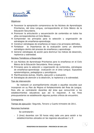 Objetivos:

 Favorecer la apropiación comprensiva de los Núcleos de Aprendizajes
  Prioritarios, del área Lengua, correspondiente al Ciclo Básico de la
  Educación Secundaria.
 Promover la articulación y secuenciación de contenidos en todos los
  años correspondientes al Ciclo Básico.
 Comprender los principios para la selección y organización de
  estrategias de enseñanza-aprendizaje.
 Construir estrategias de enseñanza en base a los principios definidos.
 Fortalecer     la importancia de la evaluación como un elemento
  estratégico dentro del proceso de enseñanza y aprendizaje.
 Generar estrategias de acción para disminuir los índices de deserción,
  repitencia y sobreedad.
Núcleos Temáticos a Desarrollar
 Los Núcleos de Aprendizaje Prioritarios para la enseñanza en el Ciclo
  Básico de la Educación Secundaria. Área Lengua.
 Principios para la selección y organización de contenidos, estrategias
  de enseñanza-aprendizaje evaluación en el área Lengua. Supuestos
  epistemológicos, pedagógicos y psicológicos.
 Planificaciones áulicas. Diseño, ejecución y evaluación.
 Estrategias de atención a la deserción, la repitencia y la sobreedad.
Tipo de intervención
      Se realizará un acompañamiento situado a aquellas escuelas que
incorporen en su Plan de Mejora el fortalecimiento del Área de Lengua.
Para ello se contratarán docentes del área que concurrirán a los
establecimientos educativos que así lo requieran. A los fines
presupuestarios se establecerán algunos puntos críticos de encuentro.

Cronograma

Tiempo de ejecución: Segundo, Tercero y Cuarto trimestre de 2011.

Recursos humanos
        Se contratarán:
  -   3 (tres) docentes con 50 horas reloj cada uno para asistir a los
      establecimientos ubicados en las regiones educativas I y II


                                                                           1
                MINISTERIO DE EDUCACION – PROVINCIA DE SAN LUIS-
 