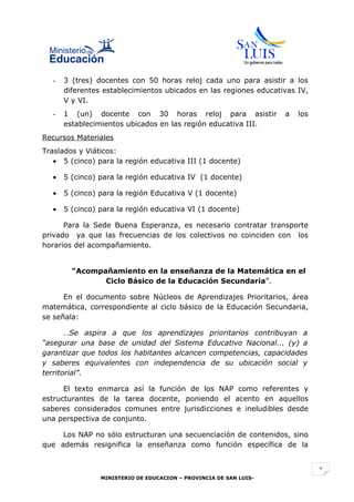 -   3 (tres) docentes con 50 horas reloj cada uno para asistir a los
      diferentes establecimientos ubicados en las regiones educativas IV,
      V y VI.
  -   1 (un) docente con 30 horas reloj para asistir               a   los
      establecimientos ubicados en las región educativa III.
Recursos Materiales
Traslados y Viáticos:
   • 5 (cinco) para la región educativa III (1 docente)

  •   5 (cinco) para la región educativa IV (1 docente)

  •   5 (cinco) para la región Educativa V (1 docente)

  •   5 (cinco) para la región educativa VI (1 docente)

      Para la Sede Buena Esperanza, es necesario contratar transporte
privado ya que las frecuencias de los colectivos no coinciden con los
horarios del acompañamiento.


        “Acompañamiento en la enseñanza de la Matemática en el
               Ciclo Básico de la Educación Secundaria”.

      En el documento sobre Núcleos de Aprendizajes Prioritarios, área
matemática, correspondiente al ciclo básico de la Educación Secundaria,
se señala:

       …Se aspira a que los aprendizajes prioritarios contribuyan a
“asegurar una base de unidad del Sistema Educativo Nacional... (y) a
garantizar que todos los habitantes alcancen competencias, capacidades
y saberes equivalentes con independencia de su ubicación social y
territorial”.

      El texto enmarca así la función de los NAP como referentes y
estructurantes de la tarea docente, poniendo el acento en aquellos
saberes considerados comunes entre jurisdicciones e ineludibles desde
una perspectiva de conjunto.

     Los NAP no sólo estructuran una secuenciación de contenidos, sino
que además resignifica la enseñanza como función específica de la


                                                                             1
                MINISTERIO DE EDUCACION – PROVINCIA DE SAN LUIS-
 