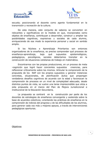 escuela; posicionando al docente como agente fundamental en la
transmisión y recreación de la cultura.

      De esta manera, este conjunto de saberes se convierten en
relevantes y significativos en la medida en que, incorporados como
objetos de enseñanza, contribuyan a desarrollar, construir y ampliar las
posibilidades cognitivas, expresivas y sociales de cada alumno,
enriqueciendo de ese modo la experiencia personal y social en sentido
amplio.

      Si los Núcleos e Aprendizaje Prioritarios son entonces
organizadores de la enseñanza, es preciso comprender qué procesos de
enseñanza-aprendizaje,     bajo     qué     supuestos    epistemológicos,
pedagógicos, psicológicos, sociales deberíamos transitar en la
construcción de situaciones cotidianas de trabajo en matemática.

       Encontrarnos con las propias producciones, en un proceso de meta
-cognición que logré hacer concientes supuestos           creencias, para
reflexionar críticamente sobre los mismos. Articular la comprensión de la
propuesta de los NAP con los propios supuestos y generar instancias
concretas, situacionales, de planificación áulica que propongan
verdaderos desafíos cognitivos de acuerdo con la edad y favorezcan la
comprensión de procesos en un nivel de complejidad adecuado, desde
distintos puntos de vista, se vuelve una tarea imprescindible que sitúa a
esta propuesta en el marco del Plan de Mejora Jurisdiccional e
Institucional de la Educación Secundaria.

      La propuesta se centrará en la construcción por parte de los
docentes de estrategias de enseñanza convergente y sostenida sobre la
base de acuerdos colectivos; orientando las prácticas de enseñanza en la
comprensión de indicios del progreso y de las dificultades de los alumnos,
para generar cada vez más y mejores apoyos, a través de intervenciones
pedagógicas oportunas.




Objetivos


                                                                             1
                MINISTERIO DE EDUCACION – PROVINCIA DE SAN LUIS-
 