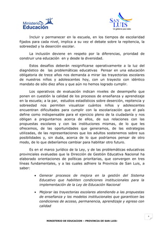 Incluir y permanecer en la escuela, en los tiempos de escolaridad
fijados para cada nivel, implica a su vez el debate sobre la repitencia, la
sobreedad y la deserción escolar.

      La inclusión deviene en respeto por la diferencias, prioridad de
construir una educación en y desde la diversidad.

      Estos desafíos deberán resignificarse operativamente a la luz del
diagnóstico de las problemáticas educativas Pensar en una educación
obligatoria de trece años nos demanda a mirar las trayectorias escolares
de nuestros niños y adolescentes hoy, con un trayecto con idéntico
mandato de sólo diez años y que aún no hemos logrado cumplir.

       Los operativos de evaluación indican niveles de desempeño que
ponen en cuestión la calidad de los procesos de enseñanza y aprendizaje
en la escuela; a la par, estudios estadísticos sobre deserción, repitencia y
sobreedad nos permiten visualizar cuántos niños y adolescentes
encuentran dificultades para cumplir con la escolarización que el país
define como indispensable para el ejercicio pleno de la ciudadanía y nos
obligan a preguntarnos acerca de ellos, de sus relaciones con las
propuestas escolares y con las instituciones mismas, de lo que les
ofrecemos, de las oportunidades que generamos, de las estrategias
utilizadas, de las representaciones que los adultos sostenemos sobre sus
posibilidades y, sin duda, acerca de lo que podríamos pensar de otro
modo, de lo que deberíamos cambiar para habilitar otro futuro.

      Es en el marco jurídico de la Ley, y de las problemáticas educativas
provinciales evaluadas que la Dirección de Gestión Educativa Nacional ha
elaborado orientaciones de políticas prioritarias, que convergen en tres
líneas fundamentales, y a las cuales adhiere la Provincia de San Luis, a
saber:

         •   Generar procesos de mejora en la gestión del Sistema
             Educativo que habiliten condiciones institucionales para la
             implementación de la Ley de Educación Nacional

         •   Mejorar las trayectorias escolares atendiendo a las propuestas
             de enseñanza y los modelos institucionales que garanticen las
             condiciones de acceso, permanencia, aprendizaje y egreso con
             calidad


                                                                               1
                 MINISTERIO DE EDUCACION – PROVINCIA DE SAN LUIS-
 