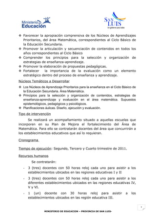  Favorecer la apropiación comprensiva de los Núcleos de Aprendizajes
  Prioritarios, del área Matemática, correspondientes al Ciclo Básico de
  la Educación Secundaria.
 Promover la articulación y secuenciación de contenidos en todos los
  años correspondientes al Ciclo Básico
 Comprender los principios para la selección y organización de
  estrategias de enseñanza-aprendizaje.
 Promover la elaboración de propuestas pedagógicas.
 Fortalecer     la importancia de la evaluación como un elemento
  estratégico dentro del proceso de enseñanza y aprendizaje.
Núcleos Temáticos a Desarrollar
 Los Núcleos de Aprendizaje Prioritarios para la enseñanza en el Ciclo Básico de
  la Educación Secundaria. Área Matemática.
 Principios para la selección y organización de contenidos, estrategias de
  enseñanza-aprendizaje y evaluación en el área matemática. Supuestos
  epistemológicos, pedagógicos y psicológicos.
 Planificaciones áulicas. Diseño, ejecución y evaluación.
Tipo de intervención
      Se realizará un acompañamiento situado a aquellas escuelas que
incorporen en su Plan de Mejora el fortalecimiento del Área de
Matemática. Para ello se contratarán docentes del área que concurrirán a
los establecimientos educativos que así lo requieran.

Cronograma

Tiempo de ejecución: Segundo, Tercero y Cuarto trimestre de 2011.

Recursos humanos
         Se contratarán:
   -   3 (tres) docentes con 50 horas reloj cada uno para asistir a los
       establecimientos ubicados en las regiones educativas I y II
   -   3 (tres) docentes con 50 horas reloj cada uno para asistir a los
       diferentes establecimientos ubicados en las regiones educativas IV,
       V y VI.
   -   1 (un) docente con 30 horas reloj para asistir                     a   los
       establecimientos ubicados en las región educativa III.


                                                                                    1
                 MINISTERIO DE EDUCACION – PROVINCIA DE SAN LUIS-
 