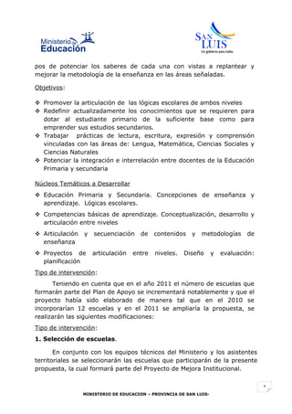 pos de potenciar los saberes de cada una con vistas a replantear y
mejorar la metodología de la enseñanza en las áreas señaladas.

Objetivos:

 Promover la articulación de las lógicas escolares de ambos niveles
 Redefinir actualizadamente los conocimientos que se requieren para
  dotar al estudiante primario de la suficiente base como para
  emprender sus estudios secundarios.
 Trabajar prácticas de lectura, escritura, expresión y comprensión
  vinculadas con las áreas de: Lengua, Matemática, Ciencias Sociales y
  Ciencias Naturales
 Potenciar la integración e interrelación entre docentes de la Educación
  Primaria y secundaria

Núcleos Temáticos a Desarrollar
 Educación Primaria y Secundaria. Concepciones de enseñanza y
  aprendizaje. Lógicas escolares.
 Competencias básicas de aprendizaje. Conceptualización, desarrollo y
  articulación entre niveles
 Articulación   y   secuenciación    de    contenidos    y   metodologías      de
  enseñanza
 Proyectos de       articulación   entre   niveles.   Diseño       y   evaluación:
  planificación
Tipo de intervención:
      Teniendo en cuenta que en el año 2011 el número de escuelas que
formarán parte del Plan de Apoyo se incrementará notablemente y que el
proyecto había sido elaborado de manera tal que en el 2010 se
incorporarían 12 escuelas y en el 2011 se ampliaría la propuesta, se
realizarán las siguientes modificaciones:
Tipo de intervención:
1. Selección de escuelas.

       En conjunto con los equipos técnicos del Ministerio y los asistentes
territoriales se seleccionarán las escuelas que participarán de la presente
propuesta, la cual formará parte del Proyecto de Mejora Institucional.


                                                                                      1
                 MINISTERIO DE EDUCACION – PROVINCIA DE SAN LUIS-
 