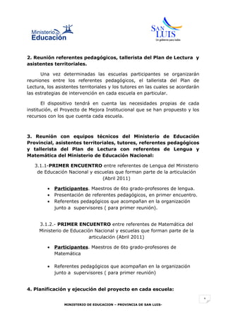 2. Reunión referentes pedagógicos, tallerista del Plan de Lectura y
asistentes territoriales.

      Una vez determinadas las escuelas participantes se organizarán
reuniones entre los referentes pedagógicos, el tallerista del Plan de
Lectura, los asistentes territoriales y los tutores en las cuales se acordarán
las estrategias de intervención en cada escuela en particular.

       El dispositivo tendrá en cuenta las necesidades propias de cada
institución, el Proyecto de Mejora Institucional que se han propuesto y los
recursos con los que cuenta cada escuela.



3. Reunión con equipos técnicos del Ministerio de Educación
Provincial, asistentes territoriales, tutores, referentes pedagógicos
y tallerista del Plan de Lectura con referentes de Lengua y
Matemática del Ministerio de Educación Nacional:

   3.1.1-PRIMER ENCUENTRO entre referentes de Lengua del Ministerio
    de Educación Nacional y escuelas que forman parte de la articulación
                               (Abril 2011)

         •   Participantes. Maestros de 6to grado-profesores de lengua.
         •   Presentación de referentes pedagógicos, en primer encuentro.
         •   Referentes pedagógicos que acompañan en la organización
             junto a supervisores ( para primer reunión).


     3.1.2.- PRIMER ENCUENTRO entre referentes de Matemática del
     Ministerio de Educación Nacional y escuelas que forman parte de la
                          articulación (Abril 2011)

         •   Participantes. Maestros de 6to grado-profesores de
             Matemática

         •   Referentes pedagógicos que acompañan en la organización
             junto a supervisores ( para primer reunión)


4. Planificación y ejecución del proyecto en cada escuela:

                                                                                 1
                 MINISTERIO DE EDUCACION – PROVINCIA DE SAN LUIS-
 
