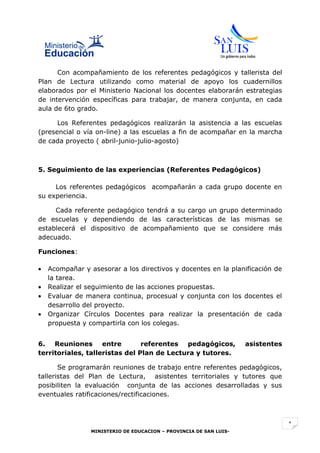 Con acompañamiento de los referentes pedagógicos y tallerista del
Plan de Lectura utilizando como material de apoyo los cuadernillos
elaborados por el Ministerio Nacional los docentes elaborarán estrategias
de intervención específicas para trabajar, de manera conjunta, en cada
aula de 6to grado.

      Los Referentes pedagógicos realizarán la asistencia a las escuelas
(presencial o vía on-line) a las escuelas a fin de acompañar en la marcha
de cada proyecto ( abril-junio-julio-agosto)



5. Seguimiento de las experiencias (Referentes Pedagógicos)

     Los referentes pedagógicos acompañarán a cada grupo docente en
su experiencia.

     Cada referente pedagógico tendrá a su cargo un grupo determinado
de escuelas y dependiendo de las características de las mismas se
establecerá el dispositivo de acompañamiento que se considere más
adecuado.

Funciones:

•   Acompañar y asesorar a los directivos y docentes en la planificación de
    la tarea.
•   Realizar el seguimiento de las acciones propuestas.
•   Evaluar de manera continua, procesual y conjunta con los docentes el
    desarrollo del proyecto.
•   Organizar Círculos Docentes para realizar la presentación de cada
    propuesta y compartirla con los colegas.


6. Reuniones entre              referentes pedagógicos,             asistentes
territoriales, talleristas del Plan de Lectura y tutores.

       Se programarán reuniones de trabajo entre referentes pedagógicos,
talleristas del Plan de Lectura, asistentes territoriales y tutores que
posibiliten la evaluación conjunta de las acciones desarrolladas y sus
eventuales ratificaciones/rectificaciones.



                                                                                 1
                 MINISTERIO DE EDUCACION – PROVINCIA DE SAN LUIS-
 