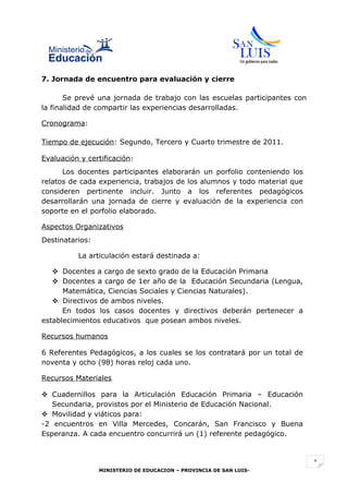 7. Jornada de encuentro para evaluación y cierre

       Se prevé una jornada de trabajo con las escuelas participantes con
la finalidad de compartir las experiencias desarrolladas.

Cronograma:

Tiempo de ejecución: Segundo, Tercero y Cuarto trimestre de 2011.

Evaluación y certificación:
      Los docentes participantes elaborarán un porfolio conteniendo los
relatos de cada experiencia, trabajos de los alumnos y todo material que
consideren pertinente incluir. Junto a los referentes pedagógicos
desarrollarán una jornada de cierre y evaluación de la experiencia con
soporte en el porfolio elaborado.

Aspectos Organizativos
Destinatarios:

          La articulación estará destinada a:

    Docentes a cargo de sexto grado de la Educación Primaria
    Docentes a cargo de 1er año de la Educación Secundaria (Lengua,
      Matemática, Ciencias Sociales y Ciencias Naturales).
    Directivos de ambos niveles.
      En todos los casos docentes y directivos deberán pertenecer a
establecimientos educativos que posean ambos niveles.

Recursos humanos

6 Referentes Pedagógicos, a los cuales se los contratará por un total de
noventa y ocho (98) horas reloj cada uno.

Recursos Materiales

 Cuadernillos para la Articulación Educación Primaria – Educación
   Secundaria, provistos por el Ministerio de Educación Nacional.
 Movilidad y viáticos para:
-2 encuentros en Villa Mercedes, Concarán, San Francisco y Buena
Esperanza. A cada encuentro concurrirá un (1) referente pedagógico.


                                                                            1
                 MINISTERIO DE EDUCACION – PROVINCIA DE SAN LUIS-
 