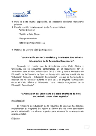  Para la Sede Buena Esperanza, es necesario contratar transporte
  privado.
 Para la reunión prevista en el punto 3, se necesitará:
       *Cofee Break: 2

       *Cañón y Data Show.

       *Equipo de sonido.

       Total de participantes: 150


 Material de Librería (150 participantes)


            “Articulación entre Ciclo Básico y Orientado. Una mirada
                   integradora de la Educación Secundaria”.

      Teniendo en cuenta que la Articulación entre Ciclo Básico y
Orientado, no se encuentra contemplada en el Documento Nº 3:
Instructivo para el Plan Jurisdiccional 2010 - 2011 y que el Ministerio de
Educación de la Provincia de San Luis ha decidido priorizar la Articulación
“Educación Primaria – Educación Secundaria”, es que se ha tomado la
decisión de no ejecutar durante el año 2011 el proyecto “Articulación
entre el Ciclo Básico y Orientado.        Una mirada integradora de la
Educación Secundaria”.



            “Articulación del último año del ciclo orientado de nivel
                        secundario con el nivel superior”

Presentación:

      El Ministerio de Educación de la Provincia de San Luis ha decidido
implementar el Programa de Apoyo al último año del nivel secundario
para la articulación con el nivel superior para alumnos de las escuelas de
gestión estatal.

Objetivo:



                                                                              1
                 MINISTERIO DE EDUCACION – PROVINCIA DE SAN LUIS-
 