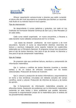 Ofrecer capacitación extracurricular a jóvenes que están cursando
el último año del nivel secundario en contenidos que faciliten un recorrido
más fluido en su tránsito hacia el nivel superior.
Tipo de intervención:

       Se desarrollarán 6 cursos optativos y gratuitos, con sede en Los
Institutos de Formación Docente Continua de San Luis y Villa Mercedes (3
en cada sede).

     Cada curso estará organizado en nueve encuentros, a llevarse a
cabo durante nueve sábados consecutivos de 9 a 13 horas.

       Las clases las dictarán profesores de nivel superior y de nivel
secundario. Durante el curso se desarrollarán distintos recorridos de
lectura y escritura trabajando como soporte material los cuadernillos
elaborados por el Ministerio Nacional. El programa incluye tres encuentros
para el eje de textos literarios, tres para el eje de textos no literarios y
tres para el eje de comprensión matemática.

Ejes de Trabajo

      Se proponen ejes que combinan lectura, escritura y comprensión de
información matemática.

      Eje 1: Lectura y análisis de textos literarios (cuentos y novelas
cortas) y de un corpus de artículos vinculados con los textos
seleccionados. Producción de textos de invención.

       Eje 2: Lectura y producción de textos informativos y argumentativos
en torno a tres temáticas vinculadas con debates actuales del campo
científico, social y cultural. Producción de informes de lectura y de textos
de opinión.

      Eje 3: Comprensión de información matemática presente en
diferentes textos. Resolución de problemas con la información matemática
contenida en esos textos y otros problemas que puedan derivarse,
incluyendo la argumentación propia de la matemática para el análisis de
los procedimientos obtenidos.



                                                                               1
                  MINISTERIO DE EDUCACION – PROVINCIA DE SAN LUIS-
 