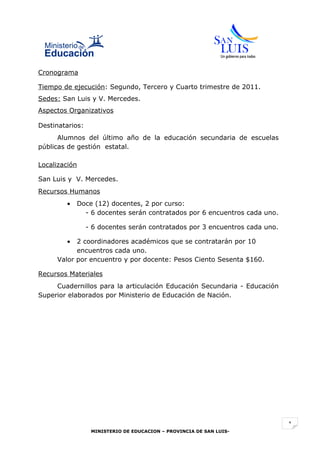Cronograma

Tiempo de ejecución: Segundo, Tercero y Cuarto trimestre de 2011.
Sedes: San Luis y V. Mercedes.
Aspectos Organizativos

Destinatarios:
      Alumnos del último año de la educación secundaria de escuelas
públicas de gestión estatal.

Localización

San Luis y V. Mercedes.
Recursos Humanos
        •   Doce (12) docentes, 2 por curso:
              - 6 docentes serán contratados por 6 encuentros cada uno.

                 - 6 docentes serán contratados por 3 encuentros cada uno.

        •  2 coordinadores académicos que se contratarán por 10
           encuentros cada uno.
     Valor por encuentro y por docente: Pesos Ciento Sesenta $160.

Recursos Materiales
     Cuadernillos para la articulación Educación Secundaria - Educación
Superior elaborados por Ministerio de Educación de Nación.




                                                                             1
                  MINISTERIO DE EDUCACION – PROVINCIA DE SAN LUIS-
 