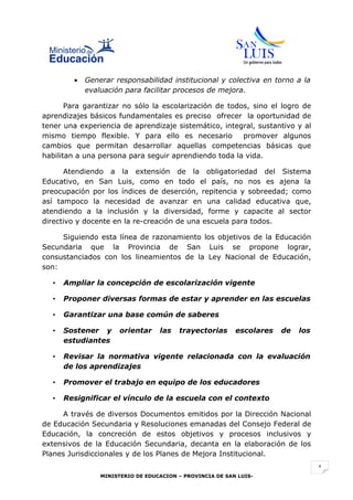 •   Generar responsabilidad institucional y colectiva en torno a la
            evaluación para facilitar procesos de mejora.

       Para garantizar no sólo la escolarización de todos, sino el logro de
aprendizajes básicos fundamentales es preciso ofrecer la oportunidad de
tener una experiencia de aprendizaje sistemático, integral, sustantivo y al
mismo tiempo flexible. Y para ello es necesario         promover algunos
cambios que permitan desarrollar aquellas competencias básicas que
habilitan a una persona para seguir aprendiendo toda la vida.

      Atendiendo a la extensión de la obligatoriedad del Sistema
Educativo, en San Luis, como en todo el país, no nos es ajena la
preocupación por los índices de deserción, repitencia y sobreedad; como
así tampoco la necesidad de avanzar en una calidad educativa que,
atendiendo a la inclusión y la diversidad, forme y capacite al sector
directivo y docente en la re-creación de una escuela para todos.

     Siguiendo esta línea de razonamiento los objetivos de la Educación
Secundaria que la Provincia de San Luis se propone lograr,
consustanciados con los lineamientos de la Ley Nacional de Educación,
son:

  •   Ampliar la concepción de escolarización vigente

  •   Proponer diversas formas de estar y aprender en las escuelas

  •   Garantizar una base común de saberes

  •   Sostener y      orientar    las   trayectorias      escolares   de   los
      estudiantes

  •   Revisar la normativa vigente relacionada con la evaluación
      de los aprendizajes

  •   Promover el trabajo en equipo de los educadores

  •   Resignificar el vínculo de la escuela con el contexto

     A través de diversos Documentos emitidos por la Dirección Nacional
de Educación Secundaria y Resoluciones emanadas del Consejo Federal de
Educación, la concreción de estos objetivos y procesos inclusivos y
extensivos de la Educación Secundaria, decanta en la elaboración de los
Planes Jurisdiccionales y de los Planes de Mejora Institucional.
                                                                                 1
                MINISTERIO DE EDUCACION – PROVINCIA DE SAN LUIS-
 