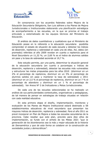 En consonancia con los acuerdos federales sobre Mejora de la
Educación Secundaria Obligatoria, San Luis adhiere a los Planes de Mejora
Jurisdiccionales e Institucionales elaborando una planificación estratégica
de acompañamiento a las escuelas, en la que se prioriza el trabajo
articulado y sistematizado de los equipos técnicos del Ministerio de
Educación.

      El análisis de datos cuantitativos y cualitativos que el Ministerio de
Educación posee en lo referente a la educación secundaria posibilita
comprender el estado de situación de cada escuela y detectar los índices
de deserción, repitencia y sobreedad en cada una de ellas. Así, datos (en
promedio) referidos al año 2009 revelan en cuanto a repitencia para el
Nivel Secundario un 11,32 %; un 2,69 % es el índice de alumnos salidos
sin pase y la tasa de sobreedad asciende al 19,7 %.

      Este estudio permite, por una parte, determinar la situación general
de la educación secundaria (en cuanto a porcentajes e índices de
deserción, repitencia y sobreedad), detectar las escuelas más vulnerables
y estructurar las metas propuestas para los años 2010 (disminuir en un
2% el porcentaje de repitencia, disminuir en un 5% el porcentaje de
alumnos salidos sin pase y mantener la tasa de sobreedad) y 2011
(disminuir en un 2,5 % el porcentaje de repitencia, disminuir en un 7 % el
porcentaje de abandono y disminuir en un 1 % el porcentaje de
sobreedad). Ver Anexo N° 2 de Indicadores y Metas Jurisdiccionales.

      De cada una de las escuelas seleccionadas se ha realizado un
análisis de sus particularidades contextuales, organizativas y pedagógicas,
de tal manera de pensar en estrategias de trabajo situadas en relación
con cada realidad educativa.

      En esta primera etapa el diseño, implementación, monitoreo y
evaluación de los Planes de Mejora Institucional estará destinado a 58
establecimientos educativos de nivel secundario que presentan los
mayores índices de deserción, repitencia y sobreedad. Para el año 2011 se
prevé incorporar en Plan de Mejora a todas las escuelas secundarias de la
provincia. Cabe resaltar que este plan, previsto para diez años de
implementación, se funde con el anhelo de las Metas 2021 “que la
generación de los bicentenarios sea la más y mejor educada de la historia
de Iberoamérica y que de esta forma se colabore en la construcción de
sociedades justas y democráticas”.

                                                                               1
                MINISTERIO DE EDUCACION – PROVINCIA DE SAN LUIS-
 