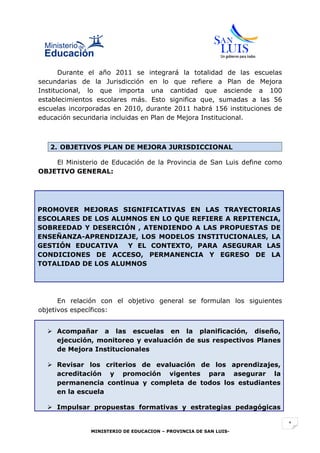 Durante el año 2011 se integrará la totalidad de las escuelas
secundarias de la Jurisdicción en lo que refiere a Plan de Mejora
Institucional, lo que importa una cantidad que asciende a 100
establecimientos escolares más. Esto significa que, sumadas a las 56
escuelas incorporadas en 2010, durante 2011 habrá 156 instituciones de
educación secundaria incluidas en Plan de Mejora Institucional.



   2. OBJETIVOS PLAN DE MEJORA JURISDICCIONAL

    El Ministerio de Educación de la Provincia de San Luis define como
OBJETIVO GENERAL:




PROMOVER MEJORAS SIGNIFICATIVAS EN LAS TRAYECTORIAS
ESCOLARES DE LOS ALUMNOS EN LO QUE REFIERE A REPITENCIA,
SOBREEDAD Y DESERCIÓN , ATENDIENDO A LAS PROPUESTAS DE
ENSEÑANZA-APRENDIZAJE, LOS MODELOS INSTITUCIONALES, LA
GESTIÓN EDUCATIVA   Y EL CONTEXTO, PARA ASEGURAR LAS
CONDICIONES DE ACCESO, PERMANENCIA Y EGRESO DE LA
TOTALIDAD DE LOS ALUMNOS




      En relación con el objetivo general se formulan los siguientes
objetivos específicos:


   Acompañar a las escuelas en la planificación, diseño,
    ejecución, monitoreo y evaluación de sus respectivos Planes
    de Mejora Institucionales

   Revisar los criterios de evaluación de los aprendizajes,
    acreditación y promoción vigentes para asegurar la
    permanencia continua y completa de todos los estudiantes
    en la escuela

   Impulsar propuestas formativas y estrategias pedagógicas

                                                                         1
               MINISTERIO DE EDUCACION – PROVINCIA DE SAN LUIS-
 
