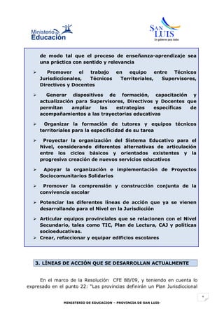 de modo tal que el proceso de enseñanza-aprendizaje sea
      una práctica con sentido y relevancia

        Promover     el trabajo  en  equipo      entre  Técnicos
      Jurisdiccionales,  Técnicos  Territoriales,    Supervisores,
      Directivos y Docentes

       Generar dispositivos de formación, capacitación y
      actualización para Supervisores, Directivos y Docentes que
      permitan     ampliar  las    estrategias   específicas  de
      acompañamientos a las trayectorias educativas

       Organizar la formación de tutores y equipos técnicos
      territoriales para la especificidad de su tarea

      Proyectar la organización del Sistema Educativo para el
      Nivel, considerando diferentes alternativas de articulación
      entre los ciclos básicos y orientados existentes y la
      progresiva creación de nuevos servicios educativos

      Apoyar la organización e implementación de Proyectos
      Sociocomunitarios Solidarios

      Promover la comprensión y construcción conjunta de la
      convivencia escolar

   Potenciar las diferentes líneas de acción que ya se vienen
    desarrollando para el Nivel en la Jurisdicción

   Articular equipos provinciales que se relacionen con el Nivel
    Secundario, tales como TIC, Plan de Lectura, CAJ y políticas
    socioeducativas.
   Crear, refaccionar y equipar edificios escolares




   3. LÍNEAS DE ACCIÓN QUE SE DESARROLLAN ACTUALMENTE


     En el marco de la Resolución CFE 88/09, y teniendo en cuenta lo
expresado en el punto 22: “Las provincias definirán un Plan Jurisdiccional

                                                                             1
                MINISTERIO DE EDUCACION – PROVINCIA DE SAN LUIS-
 