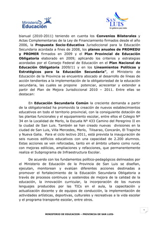 bianual (2010-2011) teniendo en cuenta los Convenios Bilaterales y
Actas Complementarias de la Ley de Financiamiento firmados desde el año
2006, la Propuesta Socio-Educativa Jurisdiccional para la Educación
Secundaria acordada a fines de 2008, los planes anuales de PROMEDU
y PROMER firmados en 2009 y el Plan Provincial de Educación
Obligatoria elaborado en 2009; aplicando los criterios y estrategias
acordadas por el Consejo Federal de Educación en el Plan Nacional de
Educación Obligatoria 2009/11 y en los Lineamientos Políticos y
Estratégicos para la Educación Secundaria”, el Ministerio de
Educación de la Provincia se encuentra abocado al desarrollo de líneas de
acción tendientes a la implementación de la obligatoriedad de la educación
secundaria, las cuales se propone potenciar, acrecentar y extender a
partir del Plan de Mejora Jurisdiccional 2010 – 2011. Entre ellas se
destacan:

      En Educación Secundaria Común la creciente demanda a partir
de la obligatoriedad ha promovido la creación de nuevos establecimientos
educativos en todo el territorio provincial, con la consiguiente dotación de
las plantas funcionales y el equipamiento escolar, entre ellos el Colegio Nº
34 en la Localidad de Merlo, la Escuela Nº 433 Camino del Peregrino II en
la ciudad de San Luis. También se han creado nuevas divisiones en la
ciudad de San Luis, Villa Mercedes, Merlo, Tilisarao, Concarán, El Trapiche
y Nueva Galia. Para el ciclo lectivo 2011, está prevista la inauguración de
seis nuevos edificios educativos con una capacidad de 2.200 alumnos.
Estas acciones se ven reforzadas, tanto en el ámbito urbano como rural,
con mejoras edilicias, ampliaciones y refacciones, que permanentemente
realiza el Subprograma de Infraestructura Escolar.

      De acuerdo con los fundamentos político-pedagógicos delineados por
el Ministerio de Educación de la Provincia de San Luis se diseñan,
ejecutan, monitorean y evalúan diferentes acciones destinadas a
promover el fortalecimiento de la Educación Secundaria Obligatoria a
través de procesos continuos y sostenidos de mejora de la calidad de la
educación, la innovación curricular, la incorporación de los nuevos
lenguajes producidos por las TICs en el aula, la capacitación y
actualización docente y de equipos de conducción, la implementación de
actividades artísticas, deportivas, culturales y recreativas a la vida escolar
y el programa transporte escolar, entre otros.


                                                                                 1
                MINISTERIO DE EDUCACION – PROVINCIA DE SAN LUIS-
 