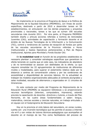 Se implementa en la provincia el Programa de Apoyo a la Política de
Mejoramiento de la Equidad Educativa (PROMEDU), con líneas de acción
específicas, destinado a partir de 2010 a desarrollar tareas en 58
establecimientos, en articulación con los demás programas y proyectos
provinciales y nacionales; tareas a las que se suman 100 escuelas
secundarias más durante 2011. Por otra parte, el Programa PROMEDU
también diseña y articula acciones referidas a Centros de Actividades
Juveniles (CAJ), actividades de capacitación y formación docente el el
ámbito de las Nuevas Tecnologías de la Información y la Comunicación
(TIC), control y rendiciones de cuentas de recepción de fondos por parte
de las escuelas secundarias de la Provincia referidas a Horas
Institucionales y Gastos Operativos pertenecientes a Plan de Mejora
Institucional, Aportes para Movilidad y Fondo Escolar CAJ.

       En la modalidad rural en función de los propósitos establecidos es
necesario plantear y consolidar estrategias específicas que garanticen la
oferta teniendo en cuenta que en este caso, los indicadores de abandono
y de no terminalidad se asocian con debilidades de la oferta. Lo que
requiere consolidar los 22 agrupamientos de instituciones de diferentes
niveles y modalidades, para superar el aislamiento relativo dado por la
distancia a centros de concentración urbana y por las condiciones de
accesibilidad y disponibilidad de servicios básicos. En la actualidad se
trabajan los modelos organizacionales adecuados al contexto plurigrados y
salas multiedad, escuelas de alternancia y organizados en 11 circuitos de
itinerancias.

      En este contexto por medio del Programa de Mejoramiento de la
Educación Rural (PROMER) se equiparon bibliotecas y se proporcionaron
recursos tecnológicos (televisor, computadora, impresora), estando
prevista la capacitación de docentes directivos y tutores, a través del Plan
Horizonte, en las cuatro áreas fundamentales a saber: lengua,
matemática, ciencias sociales y ciencias naturales, en trabajo articulado y
en equipo con el Subprograma de Educación Secundaria

      Hoy en la provincia el ciclo básico del secundario, en zonas rurales,
cuenta con una inversión tecnológica que les permite el acceso a Internet
vía wi-fi y con visitas de tutores técnicos-pedagógicos que acompañan al
docente en el manejo de las Tics como facilitadores del proceso de



                                                                               1
                MINISTERIO DE EDUCACION – PROVINCIA DE SAN LUIS-
 