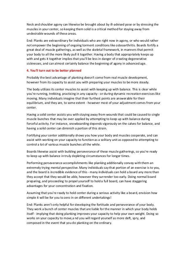 Neck and shoulder agony can likewise be brought about by ill-advised pose or by stressing the
muscles in your center, so keeping them solid is a critical method for staying away from
undesirable wounds of these areas.
End: Planks are extraordinary for individuals who are right now in agony, or who would rather
not empower the beginning of ongoing torment conditions like osteoarthritis. Boards fortify a
great deal of muscle gatherings, as well as the skeletal framework, in manners that permit
your body to all the more likely pull it together. Having a body that appropriately keeps up
with and gets it together implies that you'll be less in danger of creating degenerative
sicknesses, and can almost certainly balance the beginning of agony in advanced age.
4. You'll turn out to be better planned
Probably the best advantage of planking doesn't come from real muscle development,
however from its capacity to assist you with preparing your muscles to be more steady.
The body utilizes its center muscles to assist with keeping up with balance. This is clear while
you're running, trekking, practicing in any capacity - or during dynamic recreation exercises like
moving. Many individuals imagine that their furthest points are answerable for their
equilibrium, and they are, to some extent - however most of your adjustment comes from your
center.
Having a solid center assists you with staying away from wounds that could be caused to single
muscle bunches that may be over applied by attempting to keep up with balance during
forceful activity. For instance, snowboarding depends vigorously on the calves for balance, and
having a solid center can diminish a portion of this strain.
Fortifying your center additionally shows you how your body and muscles cooperate, and can
assist with working on your capacity to function as a solitary unit as opposed to attempting to
control a lot of various muscle bunches all the while.
Boards likewise assist with building perseverance of these muscle gatherings, so you're ready
to keep up with balance in truly depleting circumstances for longer times.
Performing perseverance accomplishments like planking additionally convey with them an
extremely trying mental perspective. Many individuals say that portion of an exercise is to you,
and the board is incredible evidence of this - many individuals can hold a board any more than
they accept that they would be able, however they surrender too early. Doing normal board
preparing, and proceeding to propel yourself to hold a full board, can have staggering
advantages for your concentration and fixation.
Assuming that you're ready to hold center during a serious activity like a board, envision how
simple it will be for you to zero in on different undertakings!
End: Planks aren't only helpful for developing the fortitude and perseverance of your body.
They work a bunch of center muscles that are liable for the manner in which your body holds
itself - implying that doing planking improves your capacity to help your own weight. Doing so
works on your capacity to move,a nd you will regard yourself as more deft, spry, and
composed in the event that you do planking on the ordinary.
 
