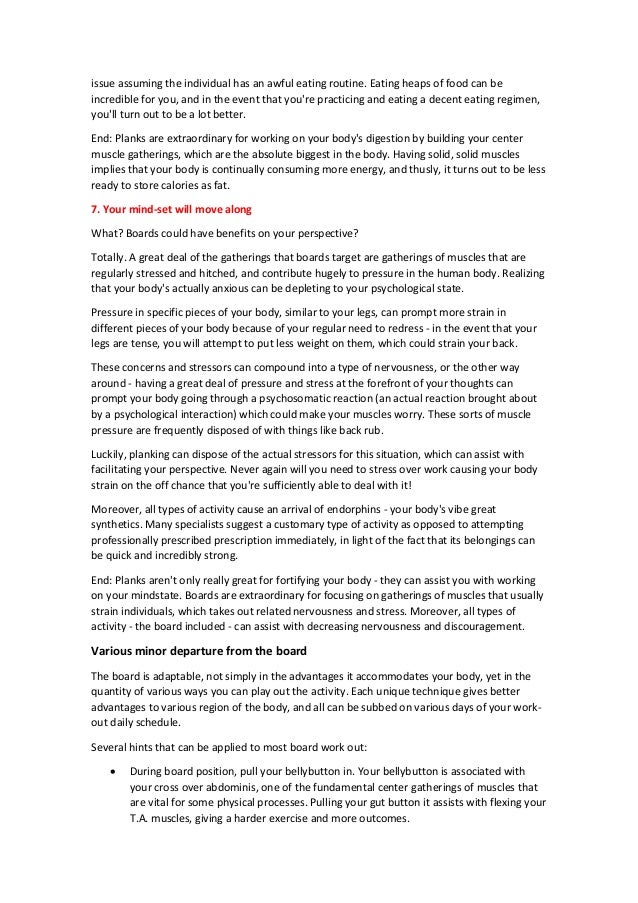 issue assuming the individual has an awful eating routine. Eating heaps of food can be
incredible for you, and in the event that you're practicing and eating a decent eating regimen,
you'll turn out to be a lot better.
End: Planks are extraordinary for working on your body's digestion by building your center
muscle gatherings, which are the absolute biggest in the body. Having solid, solid muscles
implies that your body is continually consuming more energy, and thusly, it turns out to be less
ready to store calories as fat.
7. Your mind-set will move along
What? Boards could have benefits on your perspective?
Totally. A great deal of the gatherings that boards target are gatherings of muscles that are
regularly stressed and hitched, and contribute hugely to pressure in the human body. Realizing
that your body's actually anxious can be depleting to your psychological state.
Pressure in specific pieces of your body, similar to your legs, can prompt more strain in
different pieces of your body because of your regular need to redress - in the event that your
legs are tense, you will attempt to put less weight on them, which could strain your back.
These concerns and stressors can compound into a type of nervousness, or the other way
around - having a great deal of pressure and stress at the forefront of your thoughts can
prompt your body going through a psychosomatic reaction (an actual reaction brought about
by a psychological interaction) which could make your muscles worry. These sorts of muscle
pressure are frequently disposed of with things like back rub.
Luckily, planking can dispose of the actual stressors for this situation, which can assist with
facilitating your perspective. Never again will you need to stress over work causing your body
strain on the off chance that you're sufficiently able to deal with it!
Moreover, all types of activity cause an arrival of endorphins - your body's vibe great
synthetics. Many specialists suggest a customary type of activity as opposed to attempting
professionally prescribed prescription immediately, in light of the fact that its belongings can
be quick and incredibly strong.
End: Planks aren't only really great for fortifying your body - they can assist you with working
on your mindstate. Boards are extraordinary for focusing on gatherings of muscles that usually
strain individuals, which takes out related nervousness and stress. Moreover, all types of
activity - the board included - can assist with decreasing nervousness and discouragement.
Various minor departure from the board
The board is adaptable, not simply in the advantages it accommodates your body, yet in the
quantity of various ways you can play out the activity. Each unique technique gives better
advantages to various region of the body, and all can be subbed on various days of your work-
out daily schedule.
Several hints that can be applied to most board work out:
 During board position, pull your bellybutton in. Your bellybutton is associated with
your cross over abdominis, one of the fundamental center gatherings of muscles that
are vital for some physical processes. Pulling your gut button it assists with flexing your
T.A. muscles, giving a harder exercise and more outcomes.
 