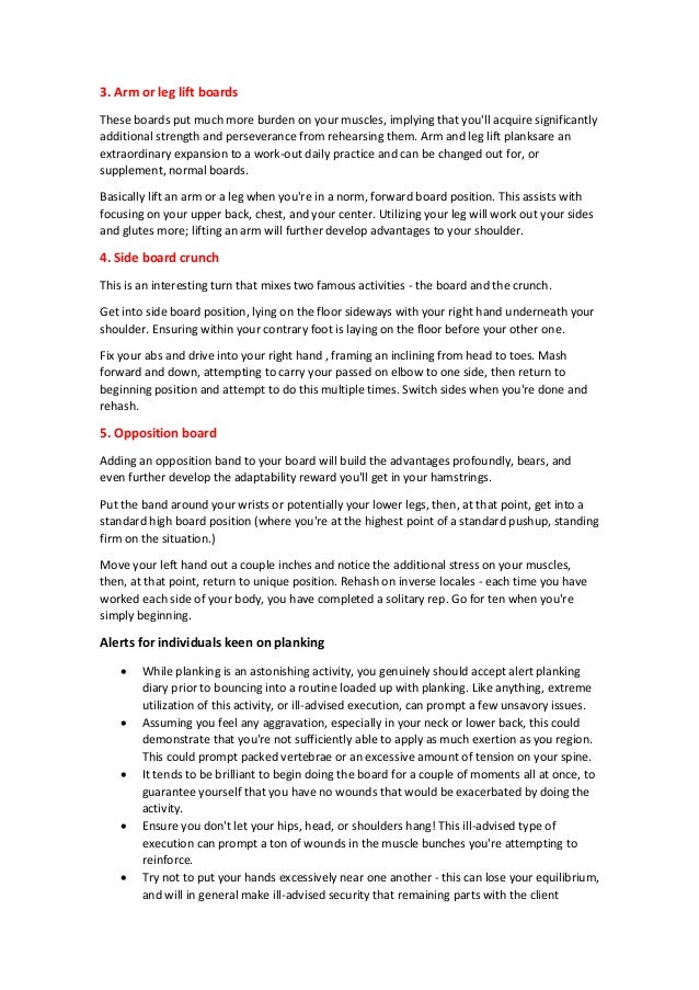 3. Arm or leg lift boards
These boards put much more burden on your muscles, implying that you'll acquire significantly
additional strength and perseverance from rehearsing them. Arm and leg lift planksare an
extraordinary expansion to a work-out daily practice and can be changed out for, or
supplement, normal boards.
Basically lift an arm or a leg when you're in a norm, forward board position. This assists with
focusing on your upper back, chest, and your center. Utilizing your leg will work out your sides
and glutes more; lifting an arm will further develop advantages to your shoulder.
4. Side board crunch
This is an interesting turn that mixes two famous activities - the board and the crunch.
Get into side board position, lying on the floor sideways with your right hand underneath your
shoulder. Ensuring within your contrary foot is laying on the floor before your other one.
Fix your abs and drive into your right hand , framing an inclining from head to toes. Mash
forward and down, attempting to carry your passed on elbow to one side, then return to
beginning position and attempt to do this multiple times. Switch sides when you're done and
rehash.
5. Opposition board
Adding an opposition band to your board will build the advantages profoundly, bears, and
even further develop the adaptability reward you'll get in your hamstrings.
Put the band around your wrists or potentially your lower legs, then, at that point, get into a
standard high board position (where you're at the highest point of a standard pushup, standing
firm on the situation.)
Move your left hand out a couple inches and notice the additional stress on your muscles,
then, at that point, return to unique position. Rehash on inverse locales - each time you have
worked each side of your body, you have completed a solitary rep. Go for ten when you're
simply beginning.
Alerts for individuals keen on planking
 While planking is an astonishing activity, you genuinely should accept alert planking
diary prior to bouncing into a routine loaded up with planking. Like anything, extreme
utilization of this activity, or ill-advised execution, can prompt a few unsavory issues.
 Assuming you feel any aggravation, especially in your neck or lower back, this could
demonstrate that you're not sufficiently able to apply as much exertion as you region.
This could prompt packed vertebrae or an excessive amount of tension on your spine.
 It tends to be brilliant to begin doing the board for a couple of moments all at once, to
guarantee yourself that you have no wounds that would be exacerbated by doing the
activity.
 Ensure you don't let your hips, head, or shoulders hang! This ill-advised type of
execution can prompt a ton of wounds in the muscle bunches you're attempting to
reinforce.
 Try not to put your hands excessively near one another - this can lose your equilibrium,
and will in general make ill-advised security that remaining parts with the client
 
