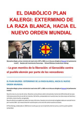 EL DIABÓLICO PLAN
KALERGI: EXTERMINIO DE
LA RAZA BLANCA, HACIA EL
NUEVO ORDEN MUNDIAL
MenachemBegin, primer ministro de Israel entre 1977 y 1983 enun discurso dirigido al Knesset (el parlamento
israelí) - Bandera del movimiento Paneuropa - Richard Nikolaus Coudenhove-Kalergi.
- La gran mentira de la liberación: el Genocidio contra
el pueblo alemán por parte de los vencedores
--------------------------------------------------------------------------------------------------
EL PLAN KALERGI: EXTERMINIO DE LA RAZA BLANCA, HACIA EL NUEVO
ORDEN MUNDIAL
MenachemBegin, primer ministrode Israel entre 1977 y 1983 enun discurso dirigidoal Knesset(el parlamento
israelí):
Nuestraraza esuna raza de amos.Nosotros somosdiosessobre este planeta.Somostandiferentesde lasrazas
inferiorescomoelloslosonde losinsectos.De hecho,comparadosconnuestraraza,las otras razas sonbestiasy
animales,comomucho,songanado.
Nuestrodestinoesgobernarsobre lasrazasinferiores.Nuestroreinoterrenal serágobernadoconvarade hierro
por nuestrolíder.Las masaslameránnuestrospiesynosserviráncomonuestrosesclavos.
El PlanKalergi,elaboradoen 1923 tiene muchoque vercon el párrafoanteriorcomo a continuaciónpodrán
comprobar.
 