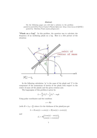 Abstract
On the following pages you will ﬁnd a solution to the problem
posted in march 03 at Yacov Cantor’s Physics Quiz (see: http://star.tau.ac.il/QUIZ/)
posted by: Matthias Punk (matze.p@gmx.net)
”Plank on a Log” In this problem, the question was to calculate the
frequency of an oscillating plank on a log. Here is a litle picture of the
situation:
In the following calculation ’m’ is the mass of the plank and ’J’ is the
component of the momentum of inertia of the plank with respect to the
center of mass (of the plank) and the given rotation axis.
The Lagrangian of this problem is given by
L =
m
2
( ˙xs)2
+
1
2
Jω2
− mgh
Using polar coordinates and the condition
s = Rφ
(with R = (r0 + d
2) where d is the thickness of the plank)you get
h = R cos(φ) + s sin(φ) = R(cos(φ) + φ sin(φ))
and
xs = R
φ cos(φ) − sin(φ)
cos(φ) + φ sin(φ)
1
 