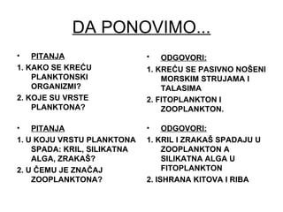 DA PONOVIMO...
• PITANJA
1. KAKO SE KREĆU
PLANKTONSKI
ORGANIZMI?
2. KOJE SU VRSTE
PLANKTONA?
• ODGOVORI:
1. KREĆU SE PASIVNO NOŠENI
MORSKIM STRUJAMA I
TALASIMA
2. FITOPLANKTON I
ZOOPLANKTON.
• PITANJA
1. U KOJU VRSTU PLANKTONA
SPADA: KRIL, SILIKATNA
ALGA, ZRAKAŠ?
2. U ČEMU JE ZNAČAJ
ZOOPLANKTONA?
• ODGOVORI:
1. KRIL I ZRAKAŠ SPADAJU U
ZOOPLANKTON A
SILIKATNA ALGA U
FITOPLANKTON
2. ISHRANA KITOVA I RIBA
 