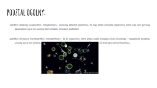 podzialogolny:
plankton właściwy (euplankton, heloplankton) - właściwy składnik planktonu. W jego skład wchodzą organizmy, które cały cykl życiowy
zawieszone są w toni wodnej bez kontaktu z trwałym podłożem
plankton okresowy (hemiplankton, meroplankton) - są to organizmy, które przez część swojego cyklu życiowego - najczęściej larwalną,
unoszą się w toni wodnej. Pozostałą część życia spędzają w innym środowisku np. na dnie jako element bentosu.
 