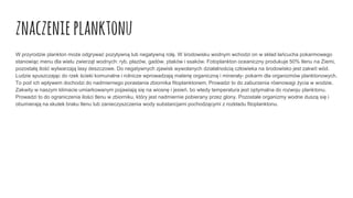 znaczenieplanktonu
W przyrodzie plankton może odgrywać pozytywną lub negatywną rolę. W środowisku wodnym wchodzi on w skład łańcucha pokarmowego
stanowiąc menu dla wielu zwierząt wodnych: ryb, płazów, gadów, ptaków i ssaków. Fotoplankton oceaniczny produkuje 50% tlenu na Ziemi,
pozostałą ilość wytwarzają lasy deszczowe. Do negatywnych zjawisk wywołanych działalnością człowieka na środowisko jest zakwit wód.
Ludzie spuszczając do rzek ścieki komunalne i rolnicze wprowadzają materię organiczną i minerały- pokarm dla organizmów planktonowych.
To pod ich wpływem dochodzi do nadmiernego porastania zbiornika fitoplanktonem. Prowadzi to do zaburzenia równowagi życia w wodzie.
Zakwity w naszym klimacie umiarkowanym pojawiają się na wiosnę i jesień, bo wtedy temperatura jest optymalna do rozwoju planktonu.
Prowadzi to do ograniczenia ilości tlenu w zbiorniku, który jest nadmiernie pobierany przez glony. Pozostałe organizmy wodne duszą się i
obumierają na skutek braku tlenu lub zanieczyszczenia wody substancjami pochodzącymi z rozkładu fitoplanktonu.
 