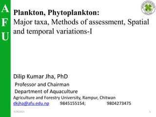 A
F
U
Plankton, Phytoplankton:
Major taxa, Methods of assessment, Spatial
and temporal variations-I
Dilip Kumar Jha, PhD
Professor and Chairman
Department of Aquaculture
Agriculture and Forestry University, Rampur, Chitwan
dkjha@afu.edu.np 9845155154; 9804273475
7/29/2023 1
 