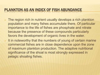 PLANKTON AS AN INDEX OF FISH ABUNDANCE
 The region rich in nutrient usually develops a rich plankton
population and many fishes accumulate there. Of particular
importance to the life of fishes are phosphate and nitrate
because the presence of these compounds particularly
favors the development of organic lives in the water.
 It in noteworthy that the numbers of young of certain marine
commercial fishes are in close dependence upon the zone
of maximum plankton production. The adaptive nutritional
significance of the shoal is most strongly expressed in
pelagic shoaling fishes.
 