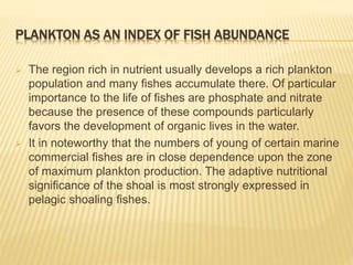 PLANKTON AS AN INDEX OF FISH ABUNDANCE
 The region rich in nutrient usually develops a rich plankton
population and many ...
