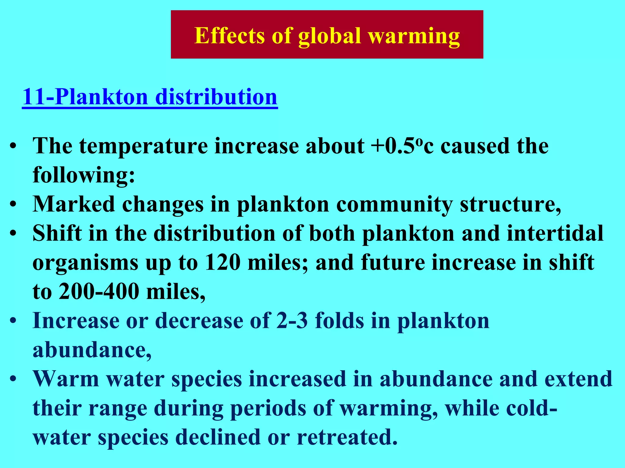 • The temperature increase about +0.5oc caused the
following:
• Marked changes in plankton community structure,
• Shift in the distribution of both plankton and intertidal
organisms up to 120 miles; and future increase in shift
to 200-400 miles,
• Increase or decrease of 2-3 folds in plankton
abundance,
• Warm water species increased in abundance and extend
their range during periods of warming, while cold-
water species declined or retreated.
11-Plankton distribution
Effects of global warming
 