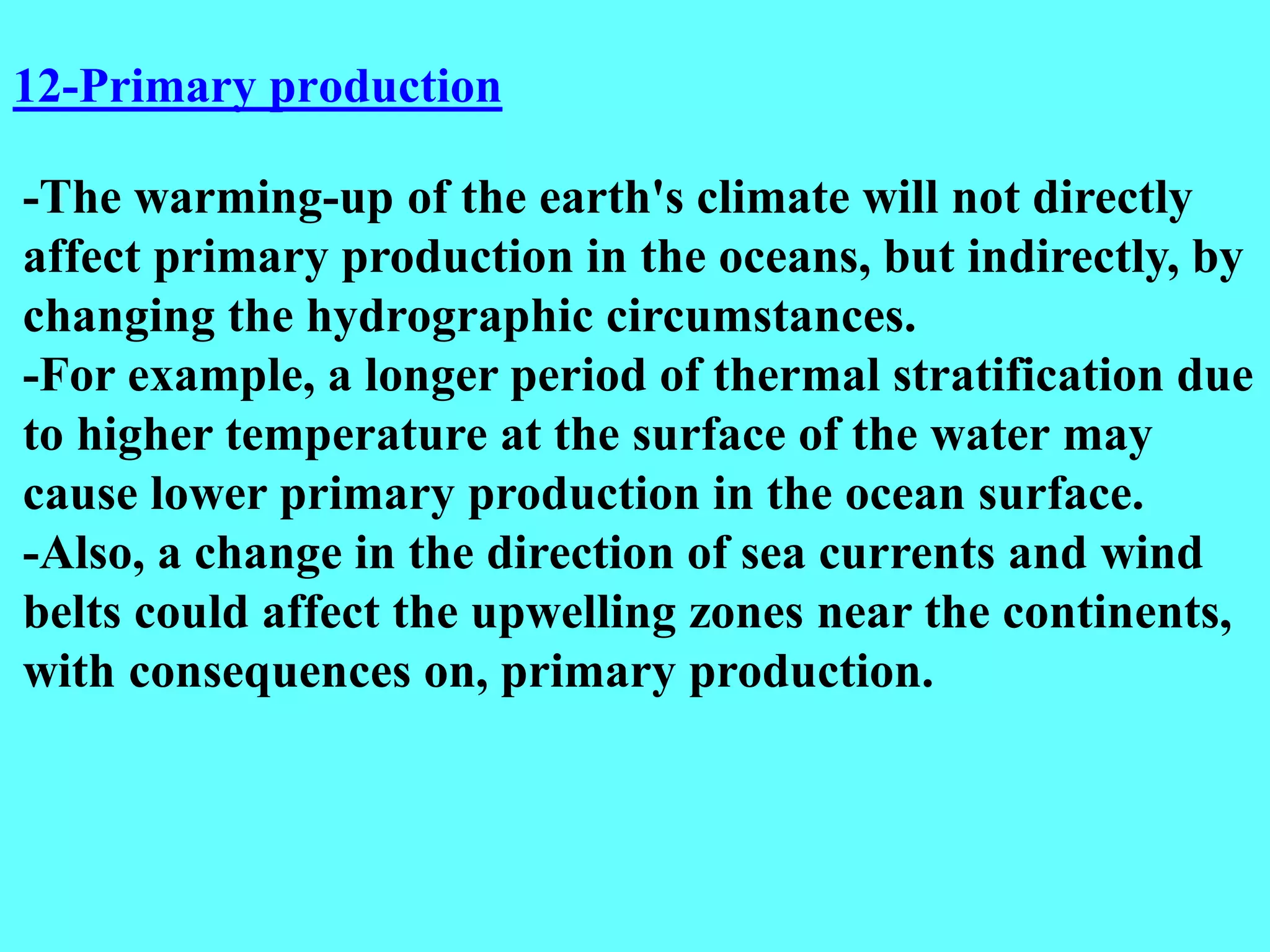 -The warming-up of the earth's climate will not directly
affect primary production in the oceans, but indirectly, by
changing the hydrographic circumstances.
-For example, a longer period of thermal stratification due
to higher temperature at the surface of the water may
cause lower primary production in the ocean surface.
-Also, a change in the direction of sea currents and wind
belts could affect the upwelling zones near the continents,
with consequences on, primary production.
12-Primary production
 