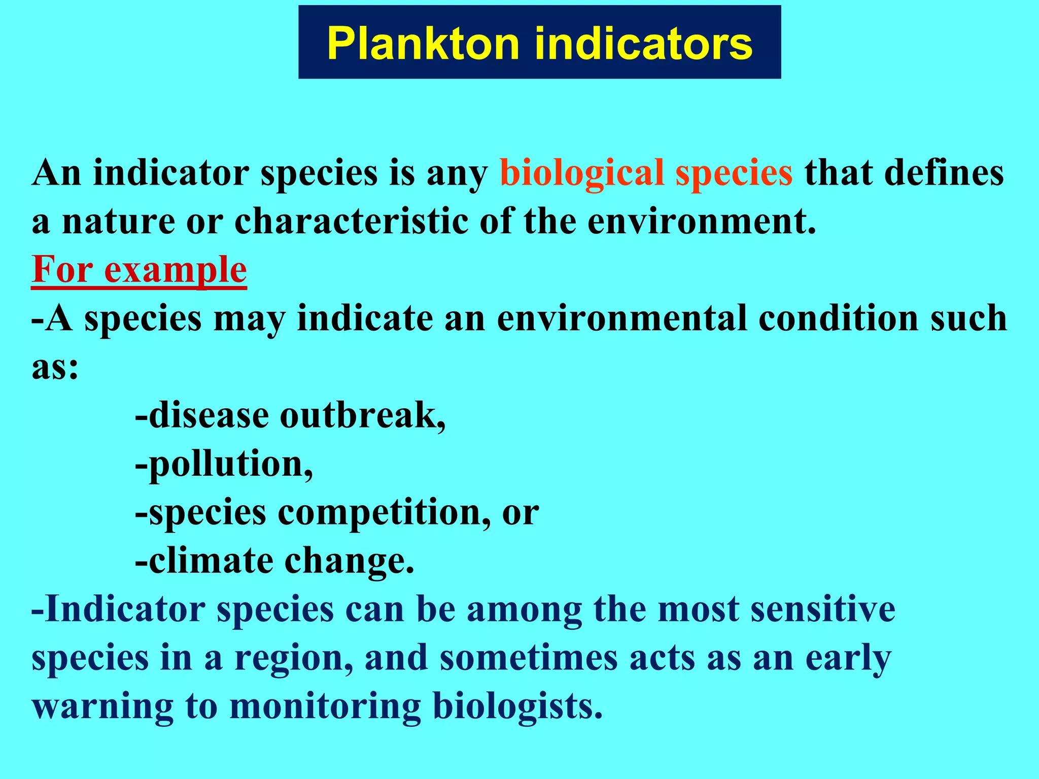 An indicator species is any biological species that defines
a nature or characteristic of the environment.
For example
-A species may indicate an environmental condition such
as:
-disease outbreak,
-pollution,
-species competition, or
-climate change.
-Indicator species can be among the most sensitive
species in a region, and sometimes acts as an early
warning to monitoring biologists.
Plankton indicators
 
