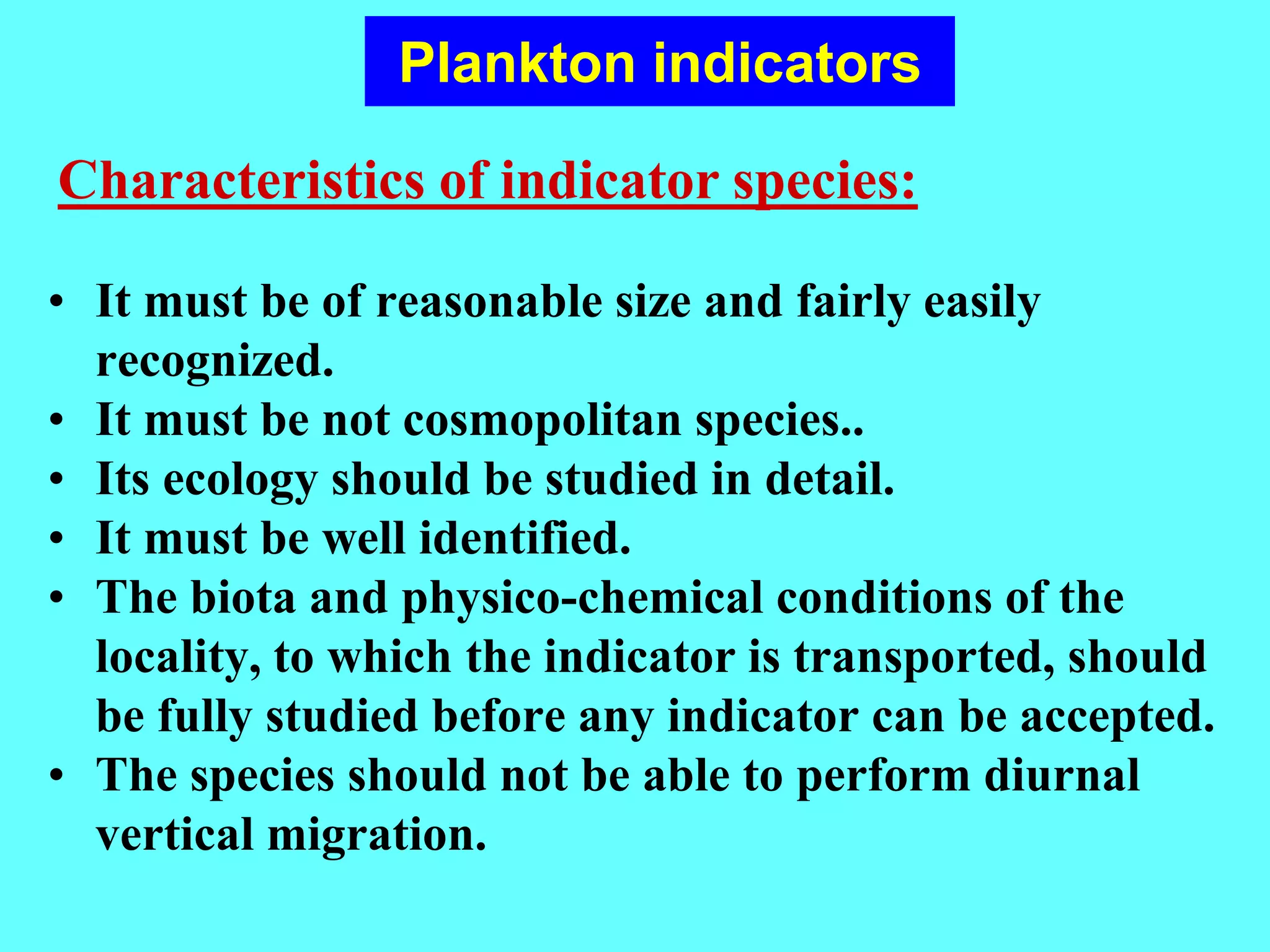 • It must be of reasonable size and fairly easily
recognized.
• It must be not cosmopolitan species..
• Its ecology should be studied in detail.
• It must be well identified.
• The biota and physico-chemical conditions of the
locality, to which the indicator is transported, should
be fully studied before any indicator can be accepted.
• The species should not be able to perform diurnal
vertical migration.
Characteristics of indicator species:
Plankton indicators
 